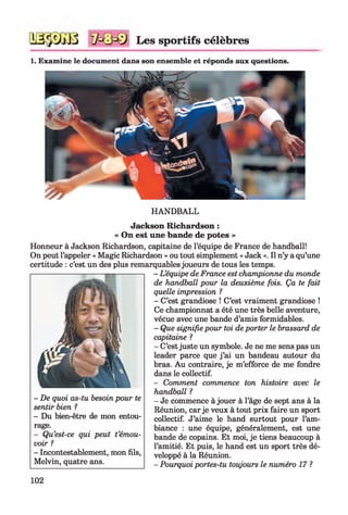 Les sportifs célèbres
1. Examine le document dans son ensemble et réponds aux questions.
HANDBALL
Jackson Richardson :
« On est une bande de potes »
Honneur à Jackson Richardson, capitaine de l’équipe de France de handball!
On peut l’appeler « Magic Richardson » ou tout simplement « Jack ». Il n’y a qu’une
certitude : c’est un des plus remarquables joueurs de tous les temps.
- L ’équipe de France est championne du monde
de handball pour la deuxième fois. Ça te fait
quelle impression ?
- C’est grandiose ! C’est vraiment grandiose !
Ce championnat a été une très belle aventure,
vécue avec une bande d’amis formidables.
- Que signifie pour toi deporter le brassard de
capitaine ?
- C’est juste un symbole. Je ne me sens pas un
leader parce que j ’ai un bandeau autour du
bras. Au contraire, je m’efforce de me fondre
dans le collectif.
- Comment commence ton histoire avec le
handball ?
- Je commence à jouer à l’âge de sept ans à la
Réunion, car je veux à tout prix faire un sport
collectif. J’aime le hand surtout pour l’am­
biance : une équipe, généralement, est une
bande de copains. Et moi, je tiens beaucoup à
l’amitié. Et puis, le hand est un sport très dé­
veloppé à la Réunion.
- Pourquoi portes-tu toujours le numéro 17 ?
- De quoi as-tu besoin pour te
sentir bien ?
- Du bien-être de mon entou­
rage.
- Qu’est-ce qui peut t’émou­
voir ?
- Incontestablement, mon fils,
Melvin, quatre ans.
102
 