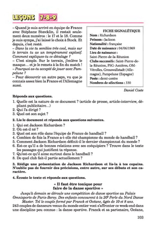 - Quand je suis arrivé en équipe de France
avec Stéphane Stœcklin, il restait seule­
ment deux numéros : le 17 et le 18. Comme
je suis sympa, j ’ai laissé le choix à Stock. Et
depuis, c’est resté.
- Dans la vie tu semblés très cool, mais sur
le terrain tu as un tempérament explosif.
Comment expliques-tu ce décalage ?
- C’est simple. Sur le terrain, j ’enlève le
masque... et je le remets à la fin du match !
-Pourquoi as-tu accepté dejouer avec Pam-
pelune ?
- Pour découvrir un autre pays, vu que je
connais assez bien la France et l’Allemagne
aussi.
FICHE SIGNALÉTIQUE
Nom : Richardson
Prénom : Jackson
Nationalité : française
Date de naissance : 04/06/1969
Lieu de naissance :
Saint-Pierre-de-la-Réunion
Clubs successifs : Saint-Pierre-de-
la-Réunion, PSG-Asnières, OM-
Vitrolles, Grosswallstadt (Alle­
magne), Pampelune (Espagne)
Poste : demi-centre
Nombres de sélections : 330
Daniel Coste
Réponds aux questions.
1. Quelle est la nature de ce document ? (article de presse, article-interview, dé­
pliant publicitaire...)
2. Qui l’a dirigé ?
3. Quel est son sujet ?
2. Lis le document et réponds aux questions suivantes.
1. Qui est Jackson Richardson ?
2. Où est-il né ?
3. Quel est son rôle dans l’équipe de France de handball ?
4. Combien de fois la France a-t-elle été championne du monde de handball ?
5. Comment Jackson Richardson définit-il le dernier championnat du monde ?
6. Est-ce qu’il a de bonnes relations avec ses coéquipiers ? Trouve dans le texte
les passages qui justifient ta réponse.
7. Qu’est-ce qu’il aime surtout dans le handball ?
8. De quel club fait-il partie actuellement ?
3. Rédige une présentation de Jackson Richardson et lis-la à tes copains.
N ’oublie pas de fournir des précisions, entre autre, sur ses débuts et son ca­
ractère.
4. Écoute le texte et réponds aux questions.
« Il faut être tonique pour
faire de la danse sportive »
Jusqu’à demain se déroule une compétition de danse sportive au Palais
Omnisports de Paris-Bersy. Des enfants concourent à la 20ePerle du Nord Danse
Master. Tel le couple formé par Franck et Océane, âgés de 10 et 8 ans.
243 couples de danseurs venus du monde entier vont s’affronter ce week-end dans
une discipline peu connue : la danse sportive. Franck et sa partenaire, Océane,
103
 