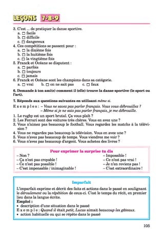 3. C’est... de pratiquer la danse sportive.
a. □ facile
b. □ difficile
c. □ dangereux
4. Ces compétitions se passent pour :
a. □ la dixième fois
b. □ la huitième fois
c. □ la vingtième fois
5. Franck et Océane se disputent :
a. □ parfois
b. □ toujours
c. □ jamais
6. Franck et Océane sont les champions dans sa catégorie,
a. □ vrai b. □ on ne sait pas c. □ faux
6. Demande à ton ami(e) comment il (elle) trouve la danse sportive (le sport ou
l’art).
7. Réponds aux questions suivantes en utilisant même si.
E x e m p l e s : - Vous ne savezpas parler français. Vous vous débrouillez ?
- Même sije ne sais pas parler français, je me débrouille.
1. Le rugby est un sport brutal. Ça vous plaît ?
2. Les Ferrari sont des voitures très chères. Vous en avez une ?
3. Vous n’aimez pas beaucoup le football. Vous regardez les matchs à la télévi­
sion ?
4. Vous ne regardez pas beaucoup la télévision. Vous en avez une ?
5. Vous n’avez pas beaucoup de temps. Vous viendrez me voir ?
6. Vous n’avez pas beaucoup d’argent. Vous achetez des livres ?
Pour exprimer la surprise tu dis
-N o n ? - Impossible !
- Ça n’est pas croyable ! - Ce n’est pas vrai !
- Ce n’est pas possible ! - Je n’en reviens pas !
- C’est impensable /inimaginable ! - C’est extraordinaire !
Imparfait
L’imparfait exprime et décrit des faits et actions dans le passé en soulignant
le déroulement ou la répétition de ceux-ci. C’est le temps du récit, en premier
lieu dans la langue écrite.
Emploi :
• description d’une situation dans le passé
E x e m p l e : Quand il était petit, Lucas aimait beaucoup les gâteaux.
• action habituelle ou qui se répète dans le passé
105
 