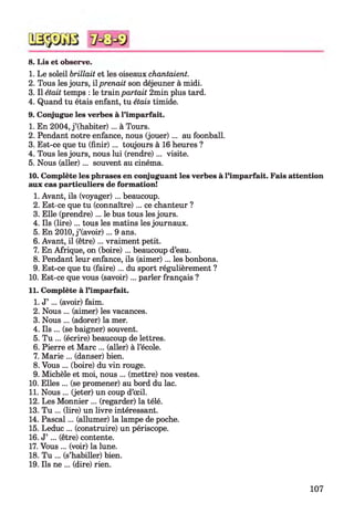 8. Lis et observe.
1. Le soleil brillait et les oiseaux chantaient.
2. Tous les jours, il prenait son déjeuner à midi.
3. Il était temps : le train partait 2min plus tard.
4. Quand tu étais enfant, tu étais timide.
9. Conjugue les verbes à l’imparfait.
1. En 2004, j ’(habiter)... à Tours.
2. Pendant notre enfance, nous (jouer)... au foonball.
3. Est-ce que tu (fin ir)... toujours à 16 heures ?
4. Tous les jours, nous lui (rendre)... visite.
5. Nous (aller)... souvent au cinéma.
10. Complète les phrases en conjuguant les verbes à l’imparfait. Fais attention
aux cas particuliers de formation!
1. Avant, ils (voyager)... beaucoup.
2. Est-ce que tu (connaître)... ce chanteur ?
3. Elle (prendre)... le bus tous les jours.
4. Ils (lire)... tous les matins les journaux.
5. En 2010, j ’(avoir)... 9 ans.
6. Avant, il (être)... vraiment petit.
7. En Afrique, on (boire)... beaucoup d’eau.
8. Pendant leur enfance, ils (aimer)... les bonbons.
9. Est-ce que tu (faire)... du sport régulièrement ?
10. Est-ce que vous (savoir)... parler français ?
11. Complète à l’imparfait.
1. J’ ... (avoir) faim.
2. Nous ... (aimer) les vacances.
3. Nous ... (adorer) la mer.
4. Ils ... (se baigner) souvent.
5. Tu ... (écrire) beaucoup de lettres.
6. Pierre et Marc ... (aller) à l’école.
7. Marie ... (danser) bien.
8. Vous ... (boire) du vin rouge.
9. Michèle et moi, nous ... (mettre) nos vestes.
10. Elles ... (se promener) au bord du lac.
11. Nous ... (jeter) un coup d’œil.
12. Les Monnier ... (regarder) la télé.
13. Tu ... (lire) un livre intéressant.
14. Pascal... (allumer) la lampe de poche.
15. Leduc ... (construire) un périscope.
16. J’ ... (être) contente.
17. Vous ... (voir) la lune.
18. Tu ... (s’habiller) bien.
19. Ils ne ... (dire) rien.
107
 