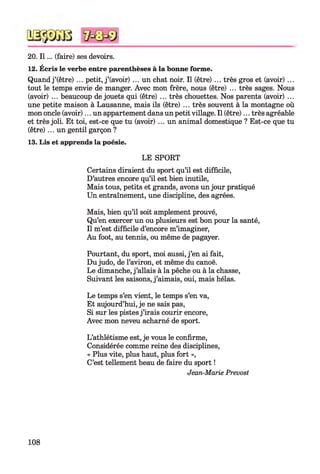20. I l ... (faire) ses devoirs.
12. Écris le verbe entre parenthèses à la bonne forme.
Quand j ’(être) ... petit, j ’(avoir) ... un chat noir. Il (être) ... très gros et (avoir) ...
tout le temps envie de manger. Avec mon frère, nous (être) ... très sages. Nous
(avoir) ... beaucoup de jouets qui (être) ... très chouettes. Nos parents (avoir) ...
une petite maison à Lausanne, mais ils (être) ... très souvent à la montagne où
mon oncle (avoir)... un appartement dans un petit village. Il (être)... très agréable
et très joli. Et toi, est-ce que tu (avoir) ... un animal domestique ? Est-ce que tu
(être)... un gentil garçon ?
13. Lis et apprends la poésie.
LE SPORT
Certains diraient du sport qu’il est difficile,
D’autres encore qu’il est bien inutile,
Mais tous, petits et grands, avons un jour pratiqué
Un entraînement, une discipline, des agrées.
Mais, bien qu’il soit amplement prouvé,
Qu’en exercer un ou plusieurs est bon pour la santé,
Il m’est difficile d’encore m’imaginer,
Au foot, au tennis, ou même de pagayer.
Pourtant, du sport, moi aussi, j ’en ai fait,
Du judo, de l’aviron, et même du canoë.
Le dimanche, j ’allais à la pêche ou à la chasse,
Suivant les saisons, j ’aimais, oui, mais hélas.
Le temps s’en vient, le temps s’en va,
Et aujourd’hui, je ne sais pas,
Si sur les pistes j ’irais courir encore,
Avec mon neveu acharné de sport.
L’athlétisme est, je vous le confirme,
Considérée comme reine des disciplines,
« Plus vite, plus haut, plus fort »,
C’est tellement beau de faire du sport !
Jean-Marie Prévost
108
 