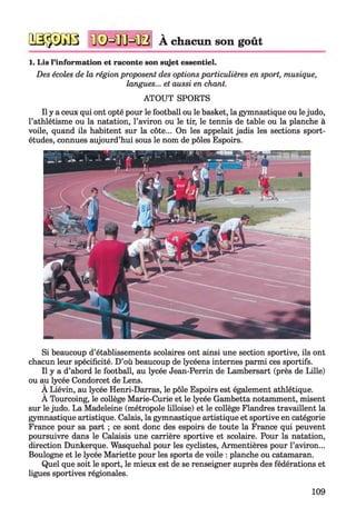 2SjpXî3B tISM ILM B À chacun son goût
1. Lis l’information et raconte son sujet essentiel.
Des écoles de la région proposent des options particulières en sport, musique,
langues... et aussi en chant.
ATOUT SPORTS
Il y a ceux qui ont opté pour le football ou le basket, la gymnastique ou lejudo,
l’athlétisme ou la natation, l’aviron ou le tir, le tennis de table ou la planche à
voile, quand ils habitent sur la côte... On les appelait jadis les sections sport-
études, connues aujourd’hui sous le nom de pôles Espoirs.
Si beaucoup d’établissements scolaires ont ainsi une section sportive, ils ont
chacun leur spécificité. D’où beaucoup de lycéens internes parmi ces sportifs.
Il y a d’abord le football, au lycée Jean-Perrin de Lambersart (près de Lille)
ou au lycée Condorcet de Lens.
À Liévin, au lycée Henri-Darras, le pôle Espoirs est également athlétique.
A Tourcoing, le collège Marie-Curie et le lycée Gambetta notamment, misent
sur le judo. La Madeleine (métropole lilloise) et le collège Flandres travaillent la
gymnastique artistique. Calais, la gymnastique artistique et sportive en catégorie
France pour sa part ; ce sont donc des espoirs de toute la France qui peuvent
poursuivre dans le Calaisis une carrière sportive et scolaire. Pour la natation,
direction Dunkerque. Wasquehal pour les cyclistes, Armentières pour l’aviron...
Boulogne et le lycée Mariette pour les sports de voile : planche ou catamaran.
Quel que soit le sport, le mieux est de se renseigner auprès des fédérations et
ligues sportives régionales.
109
 