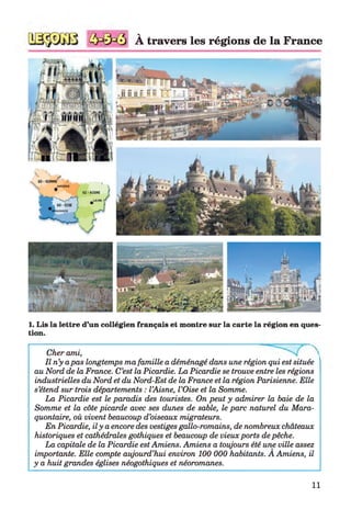 V
A travers les régions de la France
1. Lis la lettre d’un collégien français et montre sur la carte la région en ques­
tion.
Cher ami,
Il n’y apas longtemps ma famille a déménagé dans une région qui est située
au Nord de la France. C’est la Picardie. La Picardie se trouve entre les régions
industrielles du Nord et du Nord-Est de la France et la région Parisienne. Elle
s’étend sur trois départements : l’Aisne, l’Oise et la Somme.
La Picardie est le paradis des touristes. On peut y admirer la baie de la
Somme et la côte picarde avec ses dunes de sable, le parc naturel du Mara-
quontaire, où vivent beaucoup d’oiseaux migrateurs.
En Picardie, il y a encore des vestiges gallo-romains, de nombreux châteaux
historiques et cathédrales gothiques et beaucoup de vieux ports de pêche.
La capitale de la Picardie est Amiens. Amiens a toujours été une ville assez
importante. Elle compte aujourd’hui environ 100 000 habitants. A Amiens, il
y a huit grandes églises néogothiques et néoromanes.
11
 