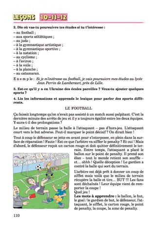 2. Dis où vas-tu poursuivre tes études si tu t’intéresse :
- au football ;
- aux sports athlétiques ;
- au judo ;
- à la gymnastique artistique ;
- à la gymnastique sportive ;
- à la natation ;
- au cyclisme ;
- à l’aviron ;
- à la voile ;
- à la planche ;
- au catamaran.
E x e m p le : Sije m’intéresse au football, je vais poursuivre mes études au lycée
Jean Perrin de Lambersart, près de Lille.
3. Est-ce qu’il y a en Ukraine des écoles pareilles ? Veux-tu ajouter quelques
sports ?
4. Lis les informations et apprends le lexique pour parler des sports diffé­
rents.
LE FOOTBALL
Ça faisait longtemps qu’on n’avait pas assisté à un match aussi palpitant. C’est la
dernière minute des arrêts dejeu et il y a toujours égalité entre les deux équipes.
Y-aura-t-il des prolongations ?
Le milieu de terrain passe la balle à l’attaquant - pas d’hors-jeu. L’attaquant
court vers le but adverse. Peut-il marquer le point décisif ? On dirait bien !
Tout à coup le défenseur se jette en avant pour s’interposer, en plein dans la sur­
face de réparation ! Faute ! Est-ce que l’arbitre va siffler le penalty ? Et oui ! Mais
d’abord, le défenseur reçoit un carton rouge et doit quitter définitivement le ter­
rain. Entre temps, l’attaquant a placé le
ballon sur le point de penalty. Il prend son
élan - tout le monde retient son souffle -
et... ohhh ! Quelle déception ! Le gardien a
contré la balle qui sort du terrain.
L’arbitre est déjà prêt à donner un coup de
sifflet mais voilà que le milieu de terrain
récupère la balle et tire... BUT !!! Les fans
sont déchaînés ! Leur équipe vient de rem­
porter la coupe !
Quel jeu !
Les mots à apprendre : le ballon, le but,
le goal /le gardien de but, le défenseur, l’at­
taquant, le sifflet, le carton rouge, le point
de penalty, la coupe, la zone de penalty.
110
 