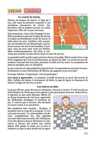 Le match de tennis
Séréna est dingue de tennis. À l’âge de 4
ans, elle reçut sa première raquette et ses
premières chaussures de tennis. Au­
jourd’hui, elle se prépare à jouer un match
important. Elle est un peu nerveuse.
Heureusement, c’est à elle d’engager le jeu.
Elle se positionne devant la ligne de service
et inspire profondément avant de lancer la
balle dans les airs. L’arbitre, très concen­
tré, est installé sur sa chaise haute. Les tri­
bunes autour du court sont bondées. A pré­
sent, tous les yeux sont rivés sur Séréna.
Mais malheureusement, elle était si ner­
veuse que la balle n’a pas atterri dans le carré de service.
La première balle qu’elle reçoit est d’une force incroyable. Elle la contre d’un coup
droit magistral qui l’envoie brillamment au-dessus du filet. Le revers de son ad­
versaire n’est pas mal non plus, pourtant la balle sort du court. Le ramasseur de
balle se précipite pour la récupérer.
Le jeu continue et reste palpitantjusqu’au bout. Les spectateurs scrutent le score.
Finalement ce sera l’adversaire de Séréna qui gagnera le jeu en 2 sets.
Courage, Séréna. L’important, c’est de participer !
Les mots à apprendre : la raquette, la balle de tennis, le court (de tennis), le
filet, l’arbitre de chaise, le ramasseur de balle, le juge de ligne, la chaussure de
tennis, la ligne de service, le score.
Les échecs en folie
Le jeune Olivier, assis devant son échiquier, s’ennuie à mourir. Il s’est inscrit au
club d’échecs de l’école pour faire plaisir à son grand-père Jeannot. Aujourd’hui,
il regrette un peu cette décision. Même s’il
se donne beaucoup de mal pour apprendre
les différentes stratégies et tactiques du
jeu, il n’arrive pas à trouver cela amusant
et encore moins à se concentrer.
Ses paupières sont lourdes... Soudain, il
sursaute sous le coup de la surprise. Il n’en
croit pas ses yeux ! Le chronomètre est de­
venu complètement fou. Ses aiguilles
tournent dans tous les sens. Sur l’échiquier,
l’une des dames s’avance fièrement et com­
mence à donner des ordres aux autres
pièces. Elle pointe le doigt sur la tour et
ordonne au pion le plus proche de la captu­
111
 