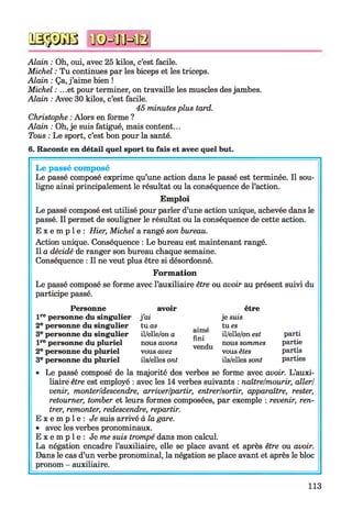 qsssgb n©=ffiHB
Alain : Oh, oui, avec 25 kilos, c’est facile.
Michel : Tu continues par les biceps et les triceps.
Alain : Ça, j ’aime bien !
Michel : .. .et pour terminer, on travaille les muscles des jambes.
Alain : Avec 30 kilos, c’est facile.
45 minutes plus tard.
Christophe : Alors en forme ?
Alain : Oh, je suis fatigué, mais content...
Tous : Le sport, c’est bon pour la santé.
6. Raconte en détail quel sport tu fais et avec quel but.
Le passé composé
Le passé composé exprime qu’une action dans le passé est terminée. Il sou­
ligne ainsi principalement le résultat ou la conséquence de l’action.
Emploi
Le passé composé est utilisé pour parler d’une action unique, achevée dans le
passé. Il permet de souligner le résultat ou la conséquence de cette action.
E x e m p l e : Hier, Michel a rangé son bureau.
Action unique. Conséquence : Le bureau est maintenant rangé.
Il a décidé de ranger son bureau chaque semaine.
Conséquence : Il ne veut plus être si désordonné.
Formation
Le passé composé se forme avec l’auxiliaire être ou avoir au présent suivi du
participe passé.
Personne avoir être
l re personne du singulier j’ai je suis
2e personne du singulier tuas
aimé
fini
tu es
3e personne du singulier il/elle/on a il/elle/on est
l re personne du pluriel nous avons
vendu
nous sommes
2e personne du pluriel vous avez vous êtes
3e personne du pluriel ils/elles ont ils/elles sont
parti
partie
partis
parties
• Le passé composé de la majorité des verbes se forme avec avoir. L’auxi­
liaire être est employé : avec les 14 verbes suivants : naîtrelmourir, aller/
venir, monter/descendre, arriver/partir, entrer/sortir, apparaître, rester,
retourner, tomber et leurs formes composées, par exemple : revenir, ren­
trer, remonter, redescendre, repartir.
E x e m p l e : Je suis arrivé à la gare.
• avec les verbes pronominaux.
E x e m p l e : Je me suis trompé dans mon calcul.
La négation encadre l’auxiliaire, elle se place avant et après être ou avoir.
Dans le cas d’un verbe pronominal, la négation se place avant et après le bloc
pronom - auxiliaire.
113
 