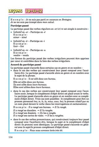 № $ jS 8
E x e m p l e : Je ne suis pas parti en vacances en Bretagne.
Je ne me suis pas trompé dans mon calcul.
Participe passé
Le participe passé des verbes réguliers en -erl-irl-re est simple à construire :
• Infinitif en -er - Participe en -é
E x e m p l e :
aimer - aimé
• Infinitif en -ir - Participe en -i
E x e m p l e :
finir - fini
• Infinitif en -re - Participe en -u
E x e m p l e :
vendre - vendu
Les formes du participe passé des verbes irréguliers peuvent être apprises
par cœur et contrôlées dans la liste des verbes irréguliers.
Accord du participe passé
Le participe passé s’accorde dans certains cas en genre et en nombre :
• dans le cas des verbes qui construisent leur passé composé avec l’auxi­
liaire être. Le participe passé s’accorde alors en genre et en nombre avec
le sujet de la phrase.
E x e m p l e : Il est allé dans son bureau.
Elle est allée dans son bureau.
Ils sont allés dans leurs bureaux.
Elles sont allées dans leurs bureaux.
• dans le cas des verbes qui construisent leur passé composé avec l’auxi­
liaire avoir, lorsque le complément d’objet direct est placé avant le verbe.
Le participe passé s’accorde alors en genre et en nombre avec ce complé­
ment d’objet direct. Trois cas sont possibles : le complément peut être un
pronom personnel (me, te, le, la, nous, vous, les), le pronom relatif que ou
un nom placé devant le verbe (dans les interrogations et exclamations).
E x e m p l e : Il a rangé son bureau. -> Il l’a rangé.
Il a rangé sa chambre. -» Il l’a rangée.
Il a rangé ses dossiers. -* Ils les a rangés.
Il a rangé ses cartes de visite. -» Il les a rangées.
• dans le cas des verbes pronominaux, qui construisent toujours leur passé
composé avec l’auxiliaire être, lorsque le sujet et le complément d’objet
direct (le pronom) sont identiques. Le participe passé s’accorde en géné­
ral avec le sujet/le pronom complément d’objet direct.
E x e m p l e : Nous nous sommes levés très tôt.
114
 