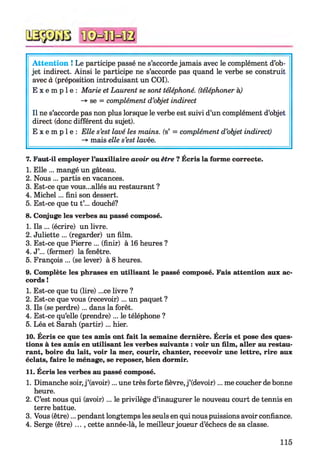 Attention ! Le participe passé ne s’accorde jamais avec le complément d’ob­
jet indirect. Ainsi le participe ne s’accorde pas quand le verbe se construit
avec à (préposition introduisant un COI).
E x e m p l e : Marie et Laurent se sont téléphoné, (téléphoner h)
-*■ se = complément d’objet indirect
Il ne s’accorde pas non plus lorsque le verbe est suivi d’un complément d’objet
direct (donc différent du sujet).
E x e m p l e : Elle s’est lavé les mains, (s’ = complément d’objet indirect)
-*■ mais elle s’est lavée.
7. Faut-il employer l’auxiliaire avoir ou être ? Écris la forme correcte.
1. Elle ... mangé un gâteau.
2. Nous ... partis en vacances.
3. Est-ce que vous...allés au restaurant ?
4. Michel... fini son dessert.
5. Est-ce que tu t’... douché?
8. Conjuge les verbes au passé composé.
1. Ils ... (écrire) un livre.
2. Juliette ... (regarder) un film.
3. Est-ce que Pierre ... (finir) à 16 heures ?
4. J’... (fermer) la fenêtre.
5. François ... (se lever) à 8 heures.
9. Complète les phrases en utilisant le passé composé. Fais attention aux ac­
cords !
1. Est-ce que tu (lire) ...ce livre ?
2. Est-ce que vous (recevoir) ... un paquet ?
3. Ils (se perdre) ... dans la forêt.
4. Est-ce qu’elle (prendre)... le téléphone ?
5. Léa et Sarah (partir)... hier.
10. Écris ce que tes amis ont fait la semaine dernière. Écris et pose des ques­
tions à tes amis en utilisant les verbes suivants : voir un film, aller au restau­
rant, boire du lait, voir la mer, courir, chanter, recevoir une lettre, rire aux
éclats, faire le ménage, se reposer, bien dormir.
11. Écris les verbes au passé composé.
1. Dimanche soir,j ’(avoir)... une très forte fièvre, j ’(devoir)... me coucher de bonne
heure.
2. C’est nous qui (avoir) ... le privilège d’inaugurer le nouveau court de tennis en
terre battue.
3. Vous (être)... pendant longtemps les seuls en qui nous puissions avoir confiance.
4. Serge (être)..., cette année-là, le meilleur joueur d’échecs de sa classe.
115
 