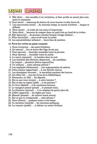 5. Elle (être) ... très sensible à ton invitation, si bien qu’elle ne savait plus com­
ment te remercier.
6. Vous (avoir)... beaucoup de chance de nous trouver à cette heure-là.
7. Les concurrents (avoir) ... du mauvais temps, la course (s’avérer)... longue et
difficile.
8. Nous (avoir) ... la visite de nos amis à l’improviste.
9. Nous (être)... heureux de camper dans un petit bois au bord de la rivière.
10. Elle (éprouver)... de grosses craintes lorsque l’orage (éclater)...
11. Elles (travailler)... sans arrêt toute la soirée.
12. Les automobilistes (allumer)... leurs feux de position.
12. Écris les verbes au passé composé.
1. Nous (revoyons) ... des amis d’enfance.
2. Ils (savent)... lire et écrire dès l’âge de six ans.
3. Vous (pouvez) ... bavarder ensemble toute la journée.
4. Nous (devons)... travailler toute la soirée.
5. Le marin (aperçoit)... la lumière dans la nuit.
6. Les résultats des élections (déçoivent)... les candidats.
7. Je (reçois) ... plusieurs lettres aujourd’hui.
8. Tu (retiens)... notre adresse précise ?
9. Les employés (obtiennent)... une augmentation de salaire.
10. Cette maison (appartient)... à une famille connue.
11. Les champions (courent) ... le marathon pendant des heures.
12. Cet élève (lit)... tous les livres de la bibliothèque.
13. Dimanche, on (élit)... les députés.
14. Est-ce que vous (croyez)... à cette histoire ?
15. Est-ce que ta copine (plaît)... à tes parents ?
16. Ce livre (déplaît) ... à de nombreux lecteurs.
17. Le voyageur pressé (prend)... le premier train.
18. Le directeur (permet)... à un employé de partir plus tôt.
19. L’élève (apprend)... les règles par cœur.
20. Manuel (promet)... de rentrer avant minuit.
21. Est-ce que tu (comprends) ... cette phrase ?
22. Nous (disons) ... quelques mots à voix basse.
23. Ce ministre (interdit) ... les réunions publiques.
24. La voyante (prédit) ... à Adrien un avenir brillant.
H6
 