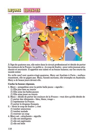 À l’âge de quatorze ans, elle entre dans le circuit professionnel et décide de porter
les couleurs de la France. Le public a « le coup de foudre » pour cette joueuse atta­
chante et souriante. Il apprécie son talent et sa bonne humeur, sur les courts du
monde entier.
En mille neuf cent quatre-vingt-quatorze, Mary est finaliste à Paris ; malheu­
reusement, elle ne gagne pas. Mais, l’année suivante, elle triomphe en Australie.
Mary a de beaux jours devant elle.
Coche la bonne réponse.
1. Mary « sympathise avec la petite balle jaune » signifie :
□ Elle joue bien au tennis
□ Elle aime les balles jaunes
□ Elle aime jouer au tennis
2. Mary « décide de porter les couleurs de la France » veut dire qu’elle décide de
□ porter des vêtements « bleu, blanc, rouge ».
□ représenter la France.
□ porter le drapeau français.
3. « Avoir le coup de foudre », c’est
□ tomber amoureux
□ tomber malade
□ recevoir un coup
4. Mary est « attachante » signifie
□ elle est intelligente
□ elle est captivante
□ elle est belle
118
 