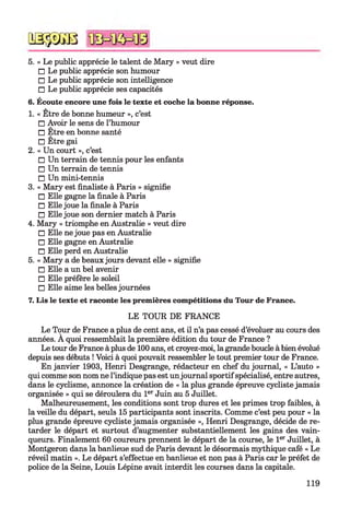 5. « Le public apprécie le talent de Mary » veut dire
□ Le public apprécie son humour
□ Le public apprécie son intelligence
□ Le public apprécie ses capacités
6. Écoute encore une fois le texte et coche la bonne réponse.
1. « Etre de bonne humeur », c’est
□ Avoir le sens de l’humour
□ Être en bonne santé
□ Être gai
2. « Un court », c’est
□ Un terrain de tennis pour les enfants
□ Un terrain de tennis
□ Un mini-tennis
3. « Mary est finaliste à Paris » signifie
□ Elle gagne la finale à Paris
□ Elle joue la finale à Paris
□ Elle joue son dernier match à Paris
4. Mary « triomphe en Australie » veut dire
□ Elle ne joue pas en Australie
□ Elle gagne en Australie
□ Elle perd en Australie
5. « Mary a de beaux jours devant elle » signifie
□ Elle a un bel avenir
□ Elle préfère le soleil
□ Elle aime les belles journées
7. Lis le texte et raconte les premières compétitions du Tour de France.
LE TOUR DE FRANCE
Le Tour de France a plus de cent ans, et il n’a pas cessé d’évoluer au cours des
années. A quoi ressemblait la première édition du tour de France ?
Le tour de France à plus de 100 ans, et croyez-moi, la grande boucle à bien évolué
depuis ses débuts ! Voici à quoi pouvait ressembler le tout premier tour de France.
En janvier 1903, Henri Desgrange, rédacteur en chef du journal, « L’auto »
qui comme son nom ne l’indique pas est unjournal sportifspécialisé, entre autres,
dans le cyclisme, annonce la création de « la plus grande épreuve cycliste jamais
organisée » qui se déroulera du 1er Juin au 5 Juillet.
Malheureusement, les conditions sont trop dures et les primes trop faibles, à
la veille du départ, seuls 15 participants sont inscrits. Comme c’est peu pour « la
plus grande épreuve cycliste jamais organisée », Henri Desgrange, décide de re­
tarder le départ et surtout d’augmenter substantiellement les gains des vain­
queurs. Finalement 60 coureurs prennent le départ de la course, le 1er Juillet, à
Montgeron dans la banlieue sud de Paris devant le désormais mythique café « Le
réveil matin ». Le départ s’effectue en banlieue et non pas à Paris car le préfet de
police de la Seine, Louis Lépine avait interdit les courses dans la capitale.
QSÿDGB
119
 
