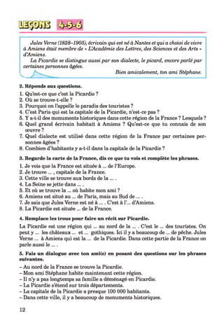 Jules Verne (1828-1905), écrivain qui est né à Nantes et qui a choisi de vivre
à Amiens était membre de « L ’Académie des Lettres, des Sciences et des Arts »
d’Amiens.
La Picardie se distingue aussi par son dialecte, le picard, encore parlé par
certaines personnes âgées.
Bien amicalement, ton ami Stéphane.
2. Réponds aux questions.
1. Qu’est-ce que c’est la Picardie ?
2. Où se trouve-t-elle ?
3. Pourquoi on l’appelle le paradis des touristes ?
4. C’est Paris qui est la capitale de la Picardie, n’est-ce pas ?
5. Y a-t-il des monuments historiques dans cette région de la France ? Lesquels ?
6. Quel grand écrivain habitait à Amiens ? Qu’est-ce que tu connais de son
œuvre ?
7. Quel dialecte est utilisé dans cette région de la France par certaines per­
sonnes âgées ?
8. Combien d’habitants y a-t-il dans la capitale de la Picardie ?
3. Regarde la carte de la France, dis ce que tu vois et complète les phrases.
1. Je vois que la France est située à ... de l’Europe.
2. Je trouve ..., capitale de la France.
3. Cette ville se trouve aux bords de la ....
4. La Seine se jette dans ....
5. Et où se trouve la ... où habite mon ami ?
6. Amiens est situé au ... de Paris, mais au Sud de ....
7. Je sais que Jules Verne est né à .... C’est à 1’... d’Amiens.
8. La Picardie est située ... de la France.
4. Remplace les trous pour faire un récit sur Picardie.
La Picardie est une région qui ... au nord de la ... . C’est le ... des touristes. On
peut y ... les châteaux ... e t ... gothiques. Ici il y a beaucoup de ... de pêche. Jules
Verne ... à Amiens qui est la ... de la Picardie. Dans cette partie de la France on
parle aussi le ....
5. Fais un dialogue avec ton ami(e) en posant des questions sur les phrases
suivantes.
- Au nord de la France se trouve la Picardie.
- Mon ami Stéphane habite maintenant cette région.
- Il n’y a pas longtemps sa famille a déménagé en Picardie.
- La Picardie s’étend sur trois départements.
- La capitale de la Picardie a presque 100 000 habitants.
- Dans cette ville, il y a beaucoup de monuments historiques.
12
 