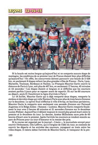 Si la boucle est moins longue qu’aujourd’hui et ne comporte aucune étape de
montagne, les conditions de ce premier tour de France étaient bien plus difficiles
qu’aujourd’hui ! En effet, les concurrents doivent parcourir une boucle de 2 428
km, en seulement 6 étapes reliant les plus grandes villes de France : Paris, Lyon,
Marseille, Toulouse, Bordeaux et Nantes. Le Français Maurice Garin couvre la
distance de Paris à Lyon, soit plus de 467 km, en seulement 17 heures, 45 minutes
et 44 secondes ! Les étapes étaient si longues et si difficiles que les coureurs
avaient parfois 3 jours pour se reposer avant de repartir. Et sur les 60 coureurs
au départ, seuls 21 franchiront la ligne d’arrivée à Paris !
Le 18 Juillet, Maurice Garin qui à déjà remporté deux étapes, remporte la
sixième et dernière étape qui relie Nantes à Paris avec plus de trois heure d’avance
sur le deuxième. Le sprint final s’effectue à ville d’Avray, en banlieue parisienne,
Maurice Garin le remporte avec seulement une seconde d’avance sur Fernand
Augereau et le Belge Julien « Samson » Lootens. Maurice Garin remporte finale­
ment le tour avec 2 heures 49 minutes et 21 secondes d’avance sur le deuxième
Lucien Pothier. Aujourd’hui il détient toujours le record plus grand écart entre le
premier et le deuxième du tour. Le dernier, Arsène Millocheau aura près de 65
heures d’écart avec le premier. Après l’arrivée les coureurs se rendent ensuite au
parc de Princes pour un tour d’honneur et la remise des prix.
Si la course est organisé par le journal « L’auto », le journaliste envoyé pour
couvrir l’évènement, Géo Léfèvre, qui à l’origine de l’idée du tour, se contente de
couvrir les départs et les arrivées des coureurs, voyageant en train entre les
villes-étapes. Il ratera même l’arrivée de Maurice Garin, le vainqueur de la pre­
120
 