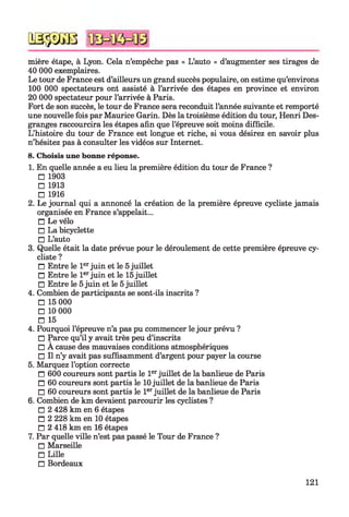 mière étape, à Lyon. Cela n’empêche pas « L’auto » d’augmenter ses tirages de
40 000 exemplaires.
Le tour de France est d’ailleurs un grand succès populaire, on estime qu’environs
100 000 spectateurs ont assisté à l’arrivée des étapes en province et environ
20 000 spectateur pour l’arrivée à Paris.
Fort de son succès, le tour de France sera reconduit l’année suivante et remporté
une nouvelle fois par Maurice Garin. Dès la troisième édition du tour, Henri Des­
granges raccourcira les étapes afin que l’épreuve soit moins difficile.
L’histoire du tour de France est longue et riche, si vous désirez en savoir plus
n’hésitez pas à consulter les vidéos sur Internet.
8. Choisis une bonne réponse.
1. En quelle année a eu lieu la première édition du tour de France ?
□ 1903
□ 1913
□ 1916
2. Le journal qui a annoncé la création de la première épreuve cycliste jamais
organisée en France s’appelait...
□ Le vélo
□ La bicyclette
□ L’auto
3. Quelle était la date prévue pour le déroulement de cette première épreuve cy­
cliste ?
□ Entre le 1erjuin et le 5juillet
□ Entre le 1erjuin et le 15juillet
□ Entre le 5juin et le 5juillet
4. Combien de participants se sont-ils inscrits ?
□ 15 000
□ 10 000
□ 15
4. Pourquoi l’épreuve n’a pas pu commencer le jour prévu ?
□ Parce qu’il y avait très peu d’inscrits
□ A cause des mauvaises conditions atmosphériques
□ Il n’y avait pas suffisamment d’argent pour payer la course
5. Marquez l’option correcte
□ 600 coureurs sont partis le 1erjuillet de la banlieue de Paris
□ 60 coureurs sont partis le 10juillet de la banlieue de Paris
□ 60 coureurs sont partis le 1erjuillet de la banlieue de Paris
6. Combien de km devaient parcourir les cyclistes ?
□ 2 428 km en 6 étapes
□ 2 228 km en 10 étapes
□ 2 418 km en 16 étapes
7. Par quelle ville n’est pas passé le Tour de France ?
□ Marseille
□ Lille
□ Bordeaux
QSÿDGB
121
 