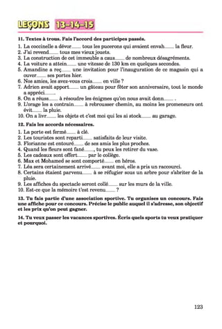 11. Textes à trous. Fais l’accord des participes passés.
1. La coccinelle a dévor____tous les pucerons qui avaient envah_____la fleur.
2. J’ai revend____tous mes vieux jouets.
3. La construction de cet immeuble a caus____de nombreux désagréments.
4. La voiture a attein____une vitesse de 130 km en quelques secondes.
5. Amandine a reç____une invitation pour l’inauguration de ce magasin qui a
ouver____ses portes hier.
6. Nos amies, les avez-vous crois____en ville ?
7. Adrien avait apport____un gâteau pour fêter son anniversaire, tout le monde
a appréci____
8. On a réuss____à résoudre les énigmes qu’on nous avait donn______
9. L’orage les a contrain____à rebrousser chemin, au moins les promeneurs ont
évit____la pluie.
10. On a livr____les objets et c’est moi qui les ai stock____ au garage.
12. Fais les accords nécessaires.
1. La porte est fermé____à clé.
2. Les touristes sont reparti____satisfaits de leur visite.
3. Florianne est entouré____de ses amis les plus proches.
4. Quand les fleurs sont fané____, tu peux les retirer du vase.
5. Les cadeaux sont offert____par le collège.
6. Max et Mohamed se sont comporté____en héros.
7. Léa sera certainement arrivé____avant moi, elle a pris un raccourci.
8. Certains étaient parvenu____à se réfugier sous un arbre pour s’abriter de la
pluie.
9. Les affiches du spectacle seront collé____sur les murs de la ville.
10. Est-ce que la mémoire t’est revenu____?
13. Tu fais partie d’une association sportive. Tu organises un concours. Fais
une affiche pour ce concours. Précise le public auquel il s’adresse, son objectif
et les prix qu’on peut gagner.
14. Tu veux passer les vacances sportives. Écris quels sports tu veux pratiquer
et pourquoi.
QSÿDGB
123
 