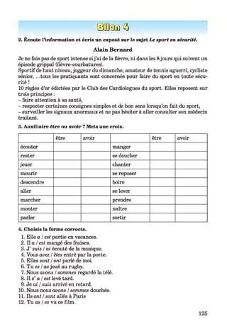 STO-E)Kl
2. Ecoute l’information et écris un exposé sur le stget Le sport en sécurité.
Alain Bernard
Je ne fais pas de sport intense sij ’ai de la fièvre, ni dans les 8jours qui suivent un
épisode grippal (fièvre-courbatures).
Sportif de haut niveau, joggeur du dimanche, amateur de tennis aguerri, cycliste
sénior, ...tous les pratiquants sont concernés pour faire du sport en toute sécu­
rité !
10 règles d’or édictées par le Club des Cardiologues du sport. Elles reposent sur
trois principes :
- faire attention à sa santé,
- respecter certaines consignes simples et de bon sens lorsqu’on fait du sport,
- surveiller les signaux anormaux et ne pas hésiter à aller consulter son médecin
traitant.
3. Auxiliaire être ou avoir ? Mets une croix.
être avoir être avoir
écouter manger
rester se doucher
jouer chanter
mourir se reposer
descendre boire
aller se lever
marcher prendre
monter naître
parler sortir
4. Choisis la forme correcte.
1. Elle a /est partie en vacances.
2. Il a I est mangé des fraises.
3. J’ suis /ai écouté de la musique.
4. Vous avez /êtes entré par la porte.
5. Elles sont /ont parlé de moi.
6. Tu es /as joué au rugby.
7. Nous avons /sommes regardé la télé.
8. Il s’ a /est levé tard.
9. Je ai /suis arrivé en retard.
10. Nous nous avons /sommes douchés.
11. Ils ont /sont allés à Paris
12. Tu as /es vu ce film.
125
 