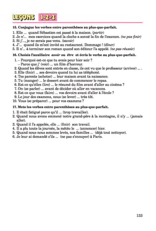 15. Conjugue les verbes entre parenthèses au plus-que-parfait.
1. Elle ... quand Sébastien est passé à la maison, (partir)
2. Je n’... mes exercices quand la cloche a sonné la fin de l’examen, (nepas finir)
3. Si j ’..., je ne serais pas venu, (savoir)
4. J’... quand ils m’ont invité au restaurant. Dommage ! (dîner)
5. Il n’... à terminer son roman quand son éditeur l’a appelé, (nepas réussir)
16. Choisis l’auxiliaire avoir ou être et écris le verbe au plus-que-parfait.
1. - Pourquoi est-ce que tu avais peur hier soir ?
- Parce que j ’ (voir)... un film d’horreur.
2. Quand les élèves sont entrés en classe, ils ont vu que le professeur (arriver)....
3. Elle (finir)... ses devoirs quand tu lui as téléphoné.
4. Tes parents (acheter)... leur maison avant ta naissance.
5. Tu (manger)... le dessert avant de commencer le repas.
6. Est-ce qu’elles (lire) ... le résumé du film avant d’aller au cinéma ?
7. On (se parler)... avant de décider où aller en vacances.
8. Est-ce que vous (faire)... vos devoirs avant d’aller à l’école ?
9. Le jour des examens, nous (se lever)... très tôt.
10. Vous (se préparer)... pour vos examens ?
17. Mets les verbes entre parenthèses au plus-que-parfait.
1. Il était fatigué parce qu’i l ... (trop travailler).
2. Quand nous avons emmené notre grand-père à la montagne, il n’y ... (jamais
aller).
3. Quand il l’a appelée, elle ... (finir) son travail.
4. Il a plu toute la journée, la météo le ... (annoncer) hier.
5. Quand nous nous sommes levés, nos familles ... (déjà tout nettoyer).
6. Je leur ai demandé s’ils ... (ne pas s’ennuyer) à Paris.
<ûc&0
133
 