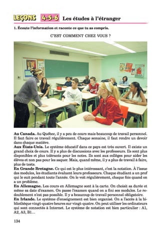 3 Les études à l’étranger
1. Écoute l’information et raconte ce que tu as compris.
C’EST COMMENT CHEZ VOUS ?
Au Canada. Au Québec, il y a peu de cours mais beaucoup de travail personnel.
Il faut faire ce travail régulièrement. Chaque semaine, il faut rendre un devoir
dans chaque matière.
Aux Etats-Unis. Le système éducatif dans ce pays est très ouvert. Il existe un
grand choix de cours. Il y a plus de discussions avec les professeurs. Ils sont plus
disponibles et plus tolérants pour les notes. Ils sont aux collèges pour aider les
élèves et non pas pour les saquer. Mais, quand même, il y a plus de travail à faire,
plus de tests.
En Grande Bretagne. Ce qui est le plus intéressant, c’est la notation. A l’issue
des modules, les étudiants évaluent leurs professeurs. Chaque étudiant a un prof
qui le suit pendant toute l’année. On le voit régulièrement, chaque fois quand on
a un problème.
En Allemagne. Les cours en Allemagne sont à la carte. On choisit sa durée et
même sa date d’examen. On passe l’examen quand on a fini ses modules. Le re­
doublement n’est pas possible. Il y a beaucoup de travail personnel obligatoire.
En Irlande. Le système d’enseignement est bien organisé. On a l’accès à la bi­
bliothèque vingt-quatre heures sur vingt-quatre. On peut utiliser les ordinateurs
qui sont connectés à Internet. Le système de notation est bien particulier : A l,
A2, A3, Bl...
134
 