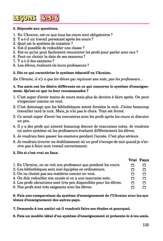 2. Réponds aux questions.
1. En Ukraine, est-ce que tous les cours sont obligatoires ?
2. Y a-t-il un travail personnel après les cours ?
3. Quel est le système de notation ?
4. Est-il possible de redoubler une classe ?
5. Est-ce qu’on peut facilement rencontrer les profs pour parler avec eux ?
6. Peut-on choisir la date de ses examens ?
7. Y a-t-il des examens ?
8. Les élèves, évaluent-ils leurs professeurs ?
3. Dis ce qui caractérise le système éducatif en Ukraine.
En Ukraine, il n’y a que les élèves qui reçoivent une note, pas les professeurs...
4. Tes amis ont les désirs différents en ce qui concerne le système d’enseigne­
ment. Qu’est-ce que tu leur recommandes ?
1. C’est super d’avoir moins de cours mais plus de devoirs à faire après. On peut
s’organiser comme on veut.
2. C’est dommage que les bibliothèques soient fermées la nuit. J’aime beaucoup
travailler tard la nuit. Mais, je n’ai pas le choix. Tout est fermé.
3. Ce serait super d’avoir les rencontres avec les profs après les cours et discuter
un peu.
4. Il y a des profs qui aiment beaucoup donner de mauvaises notes. Je voudrais
un autre système où les professeurs évaluent différemment les élèves.
5. Je voudrais bien passer les examens pendant l’année. C’est plus sérieux.
6. Je voudrais trouver un établissement où un prof s’occupe de moi quandje n’ar­
rive pas à faire mon travail correctement.
5. Dis si c’est vrai ou faux.
1. En Ukraine, on ne voit son professeur que pendant les cours.
2. Les bibliothèques sont mal équipées en ordinateurs.
3. On ne choisit pas ses matières comme on veut.
4. On doit redoubler son année si on a une mauvaise note.
5. Les profs ukrainiens sont très peu disponibles pour les élèves.
6. Nos profs sont très exigeants avec les élèves.678
Vrai Faux
□ □
□ □
n n
n n
n n
n n
6. Fais une comparaison du système d’enseignement de l’Ukraine avec les sys­
tèmes d’enseignement des autres pays.
7. Demande à ton ami(e) où il voudrait faire ses études et pourquoi.
8. Fais un modèle idéal d’un système d’enseignement et présente-le à tes amis.
135
 