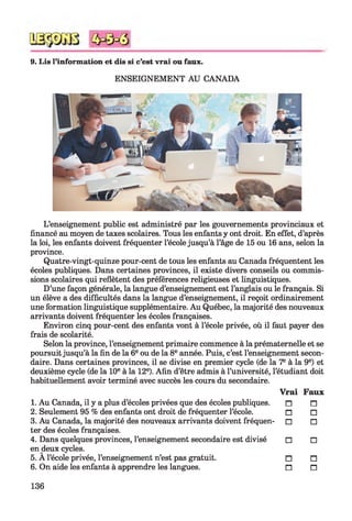 9. Lis l’information et dis si c’est vrai ou faux.
ENSEIGNEMENT AU CANADA
L’enseignement public est administré par les gouvernements provinciaux et
financé au moyen de taxes scolaires. Tous les enfants y ont droit. En effet, d’après
la loi, les enfants doivent fréquenter l’école jusqu’à l’âge de 15 ou 16 ans, selon la
province.
Quatre-vingt-quinze pour-cent de tous les enfants au Canada fréquentent les
écoles publiques. Dans certaines provinces, il existe divers conseils ou commis­
sions scolaires qui reflètent des préférences religieuses et linguistiques.
D’une façon générale, la langue d’enseignement est l’anglais ou le français. Si
un élève a des difficultés dans la langue d’enseignement, il reçoit ordinairement
une formation linguistique supplémentaire. Au Québec, la majorité des nouveaux
arrivants doivent fréquenter les écoles françaises.
Environ cinq pour-cent des enfants vont à l’école privée, où il faut payer des
frais de scolarité.
Selon la province, l’enseignement primaire commence à la prématernelle et se
poursuit jusqu’à la fin de la 6e ou de la 8e année. Puis, c’est l’enseignement secon­
daire. Dans certaines provinces, il se divise en premier cycle (de la 7e à la 9e) et
deuxième cycle (de la 10e à la 12e). Afin d’être admis à l’université, l’étudiant doit
habituellement avoir terminé avec succès les cours du secondaire.
Vrai Faux
1. Au Canada, il y a plus d’écoles privées que des écoles publiques. n
2. Seulement 95 % des enfants ont droit de fréquenter l’école. □
3. Au Canada, la majorité des nouveaux arrivants doivent fréquen- □
ter des écoles françaises.
4. Dans quelques provinces, l’enseignement secondaire est divisé □
en deux cycles.
5. A l’école privée, l’enseignement n’est pas gratuit. n
6. On aide les enfants à apprendre les langues. n
n
□
□
□
n
n
136
 