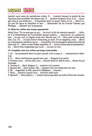 (parler) sans cesse du mystérieux voleur. Il ... (vouloir) donner la moitié de son
royaume pour posséder cet oiseau rare. I l ... (penser) toujours à lui, il ne ... (man­
ger) plus et ses médecins ... (s’inquiéter) pour sa santé. Alors, le r o i... (faire) ve­
nir ses fils dans sa chambre et leur ... (demander) de lui trouver l’oiseau que
Philippe ... (blesser) sur le pommier.
14. Mets les verbes aux temps appropriés.
Salut Lise ! Tu ne sais pas ce q u i... (arriver) la fin de semaine passée !... (aller,
je) à la bibliothèque de l’université quand soudain ... (apercevoir, je) quelqu’un
que... (nepas voir, je) depuis trois ans. Devine qui ! C’... (être) mon ancien petit
ami, Luc. Tu ... (nepas l ’aimer) beaucoup, je crois. Tu te rappelles, nous ... (faire)
sa connaissance pendant que je ... (travailler) à la boulangerie-pâtisserie près de
chez moi. C’... (être) un des clients réguliers. I l ... (aimer) beaucoup les pâtisseries !
Ça ... (faire) bien longtemps que nous ... (nepas se voir).
15. Complète avec les verbes au temps convenable.
1. Je ... (se promener) dans un parc quand, tout à coup, i l ... (commencer) à pleu­
voir.
2. I l ... (être) neuf heures quand mon am i... (frapper) à la porte.
3. Comme nous ... (avoir) soif, nous ... (entrer) dans ce café et nous ... (boire) dujus
d’orange.
4. Comme i l ... (être) fatigué, i l ... (rentrer) à la maison.
5. Quand elle ... (être) petite, elle ... (passer) tous ses week-end à la mer.
6. Ils ... (regarder) la télé, quand le téléphone ... (sonner).
7. Nous ... (dormir) quand vous ... (arriver) cette nuit.
8. Quandj ’ ... (être) petite, j ’ ... (aimer) beaucoup aider ma mère à faire les courses.
138
 