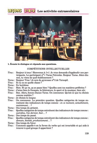 Les activités extrascolaires
1. Écoute le dialogue et réponds aux questions.
Tina :
Taras :
Tina :
Taras :
Tina :
Taras :
Tina :
Taras :
Tina :
Taras :
Tina :
Taras :
Tina :
Taras :
Tina :
COMPÉTITIONS INTELLECTUELLES
Bonjour à tous ! Bienvenue à 1+1. Je vous demande d’applaudir nos par­
ticipants. Le participant n° 1 Taras Petrenko. Bonjour Taras. Alors dis-
moi, tu viens de quel établissement ?
Bonjour Tina ! Je suis du gymnase n° 5 de Ternopil.
Et tu es en quelle classe ?
En huitième.
Bien. Et ça va, ça se passe bien ? Quelles sont tes matières préférées ?
J’aime bien le français, la littérature, le sport et la musique, bien sûr.
Bon. Alors, bonne chance Taras. On commence. Qu’est-ce que tu choisis
comme matière ?
Je choisis la langue.
On commence. La première question. Quelles catégories de temps en­
traînent des indicateurs de temps comme : en ce moment, actuellement,
maintenant... ?
Des temps du présent.
Quelles catégories de temps entraînent des indicateurs de temps comme :
autrefois, l’an dernier, hier... ?
Des temps du passé.
Quelles catégories de temps entraînent des indicateurs de temps comme :
demain, bientôt, prochainement... ?
Des temps du futur.
Comment appelle-t-on la forme du verbe qui est invariable et qui aide à
trouver à quel groupe il appartient ?
139
 