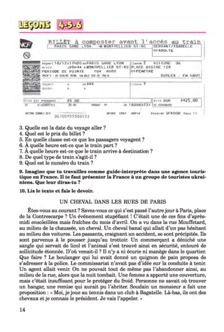3
f i?
b i l LËT à composter avant l'accès au train .
P ftF tl^ G A R b LÏO N ■+ M O N TPELLIER 5T-R O &ERVA« TV IS A B E LLE
0 1 ADULTE
ctpoi-L 1 0 / 1 2 A l7 H 2 0 fl[I P A R IS BARE LTO N
Ar r i v . ,-l2ÙH'V1 &M O N T PE LLIE R 5 T - R 0
PE R IO D E DE P O IN T E TG V flOSS
WEN’ S H] ro n d Pf№. VJUfLE SH f f TWIN
CIm k 2 VO 1TITRE 06
PLAC E A S S IS E 1OS
0 1 F E H E TR e
DUPLEX : EN HAUT
Départ b de K IV
â r r iv . à i
C lo o K ¥
|Prls par r 2 5 ,0 0 P rix EUR 1 * 2 5 .0 0
rs 0294364HRT B?'.K№J73l2 25.00 WB64I PP W 1 8 2 0 8 0 7 3 1
u n ™ «n e» a n « ia » ïh e i bqeka b o ib i-« QFKDQB F«a> v/1
0670095530*12Z
3. Quelle est la date du voyage aller ?
4. Quel est le prix du billet ?
5. En quelle classe est-ce que les passagers voyagent ?
6. À quelle heure est-ce que le train part ?
7. A quelle heure est-ce que le train arrive à destination ?
8. De quel type de train s’agit-il ?
9. Quel est le numéro du train ?
9. Imagine que tu travailles comme guide-interprète dans une agence touris­
tique en France. Il te faut présenter la France à un groupe de touristes ukrai­
niens. Que leur diras-tu ?
10. Lis le texte et fais le devoir.
U N CHEVAL DANS LES RUES DE PARIS
Etes-vous au courant ? Savez-vous ce qui s’est passé l’autrejour à Paris, place
de la Contrescarpe ? Un événement stupéfiant ! C’était une de ces fins d’après-
midi ensoleillées mais fraîches du mois d’avril. On a vu dans la rue Mouffetard,
au milieu de la chaussée, un cheval. Un cheval banal qui allait d’un pas hésitant
au milieu des voitures. Les passants, craignant un accident, se sont précipités. Ils
sont parvenus à le pousser jusqu’au trottoir. Un commerçant a déniché une
sangle qui servait de licol et l’animal s’est trouvé ainsi en sécurité, entouré de
sollicitude étonnée. D’où venait-il ? Il n’y a ni écurie ni manège dans le quartier.
Que faire ? Le boulanger qui lui avait donné un quignon de pain proposa de
s’adresser à la police. Le commissariat n’avait pas d’idée sur la conduite à tenir.
Un agent allait venir. On ne pouvait tout de même pas l’abandonner ainsi, au
milieu de la rue, alors que la nuit tombait. Une femme a apporté une couverture,
mais c’était insuffisant pour le protéger du froid. Personne ne savait où trouver
un hangar, une remise qui aurait pu l’abriter. Soudain un monsieur a fait une
proposition : « Moi, je joue au tennis dans un club à Bagatelle. Là-bas, ils ont des
chevaux et je connais le président. Je vais l’appeler. »
14
 