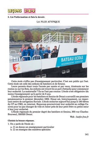 3. Lis l’information et fais le devoir.
LA PLUS ATYPIQUE
Cette école n’offre pas d’enseignement particulier. C’est son public qui l’est.
Cette école est celle des enfants de bateliers et de forains.
Leurs parents étant toute l’année par monts et par vaux, itinérants sur les
routes ou sur les flots, les enfants ont trouvé là un port d’attache pour commencer
leur scolarité. La maternelle ? Ils ne l’ont pas connue. L’école n’est obligatoire (du
moins l’enseignement) qu’à partir de 6 ans.
L’école régionale pour les bateliers et forains de Douai a accueilli ses premiers
pensionnaires le premier décembre 1962. Douai est, historiquement, un impor­
tant centre de navigation fluviale. L’école scolarise aujourd’huijusqu’à 180 élèves
du CP au CM2, en internat. Beaucoup poursuivront leur scolarité au collège Ca-
nivez pour ne pas changer de ville et rester près de leur petit frère ou petite sœur
à leur tour scolarisé.
L’Ecole régionale du premier degré des bateliers et forains, 393 rue Charles-
Bourseul, 595020 Douai.
Web : batfor.free.fr
Choisis la bonne réponse.
1. On y parle de l’école où :
a. □ on donne un enseignement particulier
b. □ on enseigne des matières spéciales
141
 