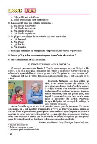 c. n le public est spécifique
d. n les professeurs sont particuliers
2. La scolarité pour ces enfants commence :
a. n à l’école maternelle
b. n à l’école secondaire
c. n à l’école primaire
d. n à l’école supérieure
3. La plupart des élèves de cette école poursuit ses études :
a. □ à Boursel
b. □ à Douai
c. □ à Batfor
d. □ à Charles
4. Explique comment tu comprends l’expression pa r monts et p a r vaux.
5. Est-ce qu’il y a des mêmes écoles pour les enfants ukrainiens ?
6. Lis l’information et fais le devoir.
35 KILOS D’ESPOIR A N N A GAVALDA
Comment peut-on aimer l’école ? C’est la question que se pose Grégoire. Ou
plutôt, il ne se la pose plus : il n’aime pas l’école, il la déteste. Après tout que lui
offre-t-elle à part de l’ennui et une grosse boule d’angoisse au creux du ventre ?
Grégoire est nul à l’école, tellement nul qu’à treize ans, il est toujours en si­
xième...
Pourtant, Grégoire est loin d’être un
idiot, il est même bourré* de talents ! Ce
qu’il aime par dessus tout, c’est le bricolage.
Il a déjà inventé une machine à éplucher*
les bananes ! La seule personne qui le comp­
renne vraiment, c’est son grand-père, avec
lequel il passe de longues heures à bricoler
dans le cabanon* du jardin. Pourtant,
lorsque Grégoire est renvoyé du collège, le
vieil homme se fâche...
Anna Gavalda signe ici son tout premier roman pour la jeunesse. Un roman
émouvant, où il est question d’apprendre à vivre, de trouver sa place, parmi les
autres. C’est auprès de son grand-père - son modèle - que Grégoire trouvera le
courage de lutter pour devenir quelqu’un - et grandir...tout simplement. Une his­
toire très touchante, servie par la plume d’Anna Gavalda qui n’a pas son pareil
pour dire simplement les émotions et les sentiments les plus forts.
______________ La boutique Bayard (http:llboutique.bayardweb.com)
* bourré de : plein de
* éplucher : enlever la peau
* cabanon : petite maison en bois
142
 