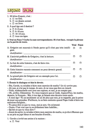 QSÿDGB
1. 35 kilos d’espoir, c’est :
a. □ un film.
b. □ un dessin animé.
c. □ un livre.
2. À quel âge est-il destiné ?
a. n 6-8 ans.
b. □ 8-10 ans.
c. □ 10-12 ans.
d. n tous ces âges.7
3. Vrai ou Faux ?Coche la case correspondante. Si c’est faux, recopie la phrase
ou la partie de texte.
A. Grégoire est mauvais à l’école parce qu’il n’est pas très intelli­
gent.
Justification :
V rai
□
Faux
□
B. L’activité préférée de Grégoire, c’est la lecture.
Justification :
□ □
C. Le but de cette histoire, c’est de faire rire.
Justification :
n n
D. Cette histoire raconte comment on peut devenir grand.
Justification :
n n
E. Le grand-père de Grégoire est un exemple pour lui.
Justification :
□ □
7. Écoute le dialogue et fais le devoir.
- Dis, Carole, tu m’aides à faire mon exercice de maths ? Je n’y arrive pas.
- Ah non, je n’ai pas le temps. Je sors. Je ne veux pas être en retard.
- Voilà, mademoiselle sort avec ses copines, et moi, je ne compte pas.
- Oh, arrête, Clémentine. Tu veux toujours que je t’aide. Aujourd’hui, les maths,
demain, le français... Moi, à ton âge, je faisais mes devoirs toute seule.
- A mon âge ! Tu as seulement un an de plus que moi, je te rappelle, pas la peine
dejouer aux grandes. D’ailleurs, tu es bien contente quand Papa t’aide à faire tes
exercices d’anglais...
- Tu peux dire ce que tu veux, moi je sors. On m’attend.
- Ouais. C’est vrai que tu es drôlement bien habillée...
- Qu’est-ce que tu veux dire ?
- Avant de sortir, tu m’aides à faire mon exercice de maths, ouje dis à Maman que
tu as pris sajupe bleue et ses boucles d’oreille...
1. Carole a invité ses amies à la maison :
a. n Vrai
143
 