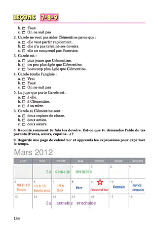 b. n Faux
c. n On ne sait pas
2. Carole ne veut pas aider Clémentine parce que :
a. □ elle veut partir rapidement.
b. □ elle n’a pas terminé ses devoirs.
c. □ elle ne comprend pas l’exercice.
3. Carole est :
a. n plus jeune que Clémentine.
b. □ un peu plus âgée que Clémentine.
c. □ beaucoup plus âgée que Clémentine.
4. Carole étudie l’anglais :
a. □ Vrai
b. n Faux
c. □ On ne sait pas
5. La jupe que porte Carole est :
a. □ à elle.
b. □ à Clémentine.
c. n à sa mère.
6. Carole et Clémentine sont :
a. n deux copines de classe.
b. □ deux amies.
c. □ deux sœurs.
8. Raconte comment tu fais tes devoirs. Est-ce que tu demandes l’aide de tes
parents (frères, sœurs, copains...) ?
9. Regarde une page de calendrier et apprends les expressions pour exprimer
le temps.
Mars 2012
Lufldl Mardi Mercredi Jeudi vendredi Samedi □manche
La semaim
1
dernier
2
Z
3 4
5
09 H 30
Malin
s
13 h 15
Après-midi
7
19b
S o ir
a
Hier
9
Aujourd'hui
10 11
Après
demain
12 13
La
14
semain Fe prodia
16
in e
17 10
144
 