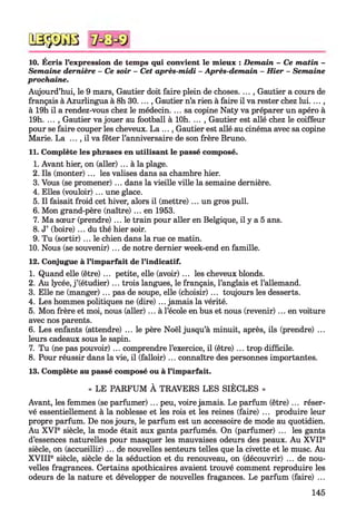 QSÿDGB
10. Écris l’expression de temps qui convient le mieux : Demain - Ce m atin -
Semaine dernière - Ce soir - Cet après-midi - Après-demain - H ier - Semaine
prochaine.
Aujourd’hui, le 9 mars, Gautier doit faire plein de choses. ... , Gautier a cours de
français à Azurlingua à 8h 30...., Gautier n’a rien à faire il va rester chez lui....,
à 19h il a rendez-vous chez le médecin. ... sa copine Naty va préparer un apéro à
19h. ... , Gautier va jouer au football à lOh. ... , Gautier est allé chez le coiffeur
pour se faire couper les cheveux. La ..., Gautier est allé au cinéma avec sa copine
Marie. La ... , il va fêter l’anniversaire de son frère Bruno.
11. Complète les phrases en utilisant le passé composé.
1. Avant hier, on (aller)... à la plage.
2. Ils (monter) ... les valises dans sa chambre hier.
3. Vous (se promener) ... dans la vieille ville la semaine dernière.
4. Elles (vouloir) ... une glace.
5. Il faisait froid cet hiver, alors il (mettre) ... un gros pull.
6. Mon grand-père (naître) ... en 1953.
7. Ma sœur (prendre)... le train pour aller en Belgique, il y a 5 ans.
8. J’ (boire) ... du thé hier soir.
9. Tu (sortir) ... le chien dans la rue ce matin.
10. Nous (se souvenir)... de notre dernier week-end en famille.
12. Conjugue à l’imparfait de l’indicatif.
1. Quand elle (être) ... petite, elle (avoir) ... les cheveux blonds.
2. Au lycée, j ’(étudier) ... trois langues, le français, l’anglais et l’allemand.
3. Elle ne (manger) ... pas de soupe, elle (choisir) ... toujours les desserts.
4. Les hommes politiques ne (dire) ... jamais la vérité.
5. Mon frère et moi, nous (aller) ... à l’école en bus et nous (revenir) ... en voiture
avec nos parents.
6. Les enfants (attendre) ... le père Noël jusqu’à minuit, après, ils (prendre) ...
leurs cadeaux sous le sapin.
7. Tu (ne pas pouvoir) ... comprendre l’exercice, il (être) ... trop difficile.
8. Pour réussir dans la vie, il (falloir) ... connaître des personnes importantes.
13. Complète au passé composé ou à l’imparfait.
« LE PARFUM À TRAVERS LES SIÈCLES »
Avant, les femmes (se parfumer)... peu, voire jamais. Le parfum (être)... réser­
vé essentiellement à la noblesse et les rois et les reines (faire) ... produire leur
propre parfum. De nos jours, le parfum est un accessoire de mode au quotidien.
Au XVIe siècle, la mode était aux gants parfumés. On (parfumer) ... les gants
d’essences naturelles pour masquer les mauvaises odeurs des peaux. Au X VIIe
siècle, on (accueillir) ... de nouvelles senteurs telles que la civette et le musc. Au
X V IIIe siècle, siècle de la séduction et du renouveau, on (découvrir) ... de nou­
velles fragrances. Certains apothicaires avaient trouvé comment reproduire les
odeurs de la nature et développer de nouvelles fragances. Le parfum (faire) ...
145
 