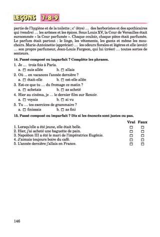 partie de l’hygiène et de la toilette ; c’ (être)... des herboristes et des apothicaires
qui (vendre)... les arômes et les épices. Sous Louis XV, la Cour de Versailles était
surnommée « la Cour parfumée ». Chaque couloir, chaque pièce était parfumée.
Le parfum était partout : le linge, les vêtements, les gants et même les mou­
choirs. Marie-Antoinette (apprécier)... les odeurs florales et légères et elle (avoir)
... son propre parfumeur, Jean-Louis Fargeon, qui lui (créer) ... toutes sortes de
senteurs.
14. Passé composé ou imparfait ? Complète les phrases.
1. Je ... trois fois à Paris.
a. n suis allée b. n allais
2. Où ... en vacances l’année dernière ?
a. n était-elle b. n est-elle allée
3. Est-ce que tu ... du fromage ce matin ?
a. n achetais b. n as acheté
4. Hier au cinéma, je ... le dernier film sur Renoir,
a. n voyais b. n ai vu
5. Tu ... tes exercices de grammaire ?
a. □ finissais b. □ as fini
15. Passé composé ou imparfait ? Dis si les énoncés sont justes ou pas.
V rai Faux
1. Lorsqu’elle a été jeune, elle était belle. □ □
2. Hier, j ’ai acheté une baguette de pain. □ □
3. Napoléon III a été le mari de l’impératrice Eugénie. □ □
4. J’aimais toujours boire du café. □ □
5. L’année dernière j ’allais en France. n n
146
 