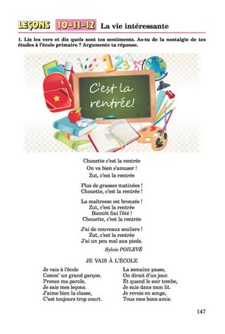 qsssgb n©=ffiHB La vie intéressante
1. Lis les vers et dis quels sont tes sentiments. As-tu de la nostalgie de tes
études à l’école primaire ? Argumente ta réponse.
i 4 4
O t ÿ t l O '
 r t ^ 4 r t d
Chouette c’est la rentrée
On va bien s’amuser !
Zut, c’est la rentrée
Plus de grasses matinées !
Chouette, c’est la rentrée !
La maîtresse est bronzée !
Zut, c’est la rentrée
Bientôt fini l’été !
Chouette, c’est la rentrée
J’ai de nouveaux souliers !
Zut, c’est la rentrée
J’ai un peu mal aux pieds.
Sylvie POILEVÉ
JE VAIS À L’ÉCOLE
Je vais à l’école
Comm’ un grand garçon.
Prenez ma parole,
Je sais mes leçons.
J’aime bien la classe,
C’est toujours trop court.
La semaine passe,
On dirait d’un jour.
Et quand le soir tombe,
Je suis dans mon lit.
Je revois en songe,
Tous mes bons amis.
147
 