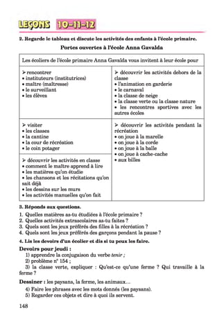 2. Regarde le tableau et discute les activités des enfants à l’école primaire.
Portes ouvertes à l’école Anna Gavalda
Les écoliers de l’école primaire Anna Gavalda vous invitent à leur école pour
> rencontrer
• instituteurs (institutrices)
• maître (maîtresse)
• le surveillant
• les élèves
> découvrir les activités dehors de la
classe
• l’animation en garderie
• le carnaval
• la classe de neige
• la classe verte ou la classe nature
• les rencontres sportives avec les
autres écoles
> visiter
• les classes
• la cantine
• la cour de récréation
• le coin potager
> découvrir les activités pendant la
récréation
• on joue à la marelle
• on joue à la corde
• on joue à la balle
• on joue à cache-cache
• aux billes> découvrir les activités en classe
• comment le maître apprend à lire
• les matières qu’on étudie
• les chansons et les récitations qu’on
sait déjà
• les dessins sur les murs
• les activités manuelles qu’on fait
3. Réponds aux questions.
1. Quelles matières as-tu étudiées à l’école primaire ?
2. Quelles activités extrascolaires as-tu faites ?
3. Quels sont les jeux préférés des filles à la récréation ?
4. Quels sont les jeux préférés des garçons pendant la pause ?
4. Lis les devoirs d’un écolier et dis si tu peux les faire.
Devoirs pour jeudi :
1) apprendre la conjugaison du verbe tenir ;
2) problème n° 154 ;
3) la classe verte, expliquer : Qu’est-ce qu’une ferme ? Qui travaille à la
ferme ?
Dessiner : les paysans, la ferme, les animaux...
4) Faire les phrases avec les mots donnés (les paysans).
5) Regarder ces objets et dire à quoi ils servent.
148
 