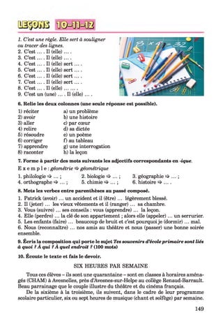 1. C’est une règle. Elle sert à souligner
ou tracer des lignes.
2. C’e s t.... Il (elle) ....
3. C’e s t.... Il (elle) ....
4. C’e s t... .11 (elle) sert....
5. C’e s t... .11 (elle) sert....
6. C’e s t... .11 (elle) sert....
7. C’e s t... .11 (elle) sert....
8. C’e s t... .11 (elle).........
9. C’est un (une) .... Il (elle) ....
6. Relie les deux colonnes (une seule réponse est possible).
1) réciter
2) avoir
3) aller
4) relire
5) résoudre
6) corriger
7) apprendre
8) raconter
a) un problème
b) une histoire
c) par cœur
d) sa dictée
e) un poème
f) au tableau
g) une interrogation
h) la leçon
7. Forme à partir des mots suivants les adjectifs correspondants en -ique.
E x e m p l e : géométrie géométrique
1. philologie ■=>...; 2. biologie ^ ... ; 3. géographie ^ ... ;
4. orthographe => ... ; 5. chimie ... ; 6. histoire ... .
8. Mets les verbes entre parenthèses au passé composé.
1. Patrick (avoir) ... un accident et il (être) ... légèrement blessé.
2. Il (jeter) ... les vieux vêtements et il (ranger) ... sa chambre.
3. Vous (suivre) ... ses conseils : vous (apprendre) ... la leçon.
4. Elle (perdre) ... la clé de son appartement ; alors elle (appeler) ... un serrurier.
5. Les enfants (faire) ... beaucoup de bruit et c’est pourquoi je (dormir) ... mal.
6. Nous (reconnaître) ... nos amis au théâtre et nous (passer) une bonne soirée
ensemble.
9. Écris la composition qui porte le sujet Tes souvenirs d’écoleprim aire sont liés
à quoi ?A qui ?A quel endroit ? (100 mots)
10. Écoute le texte et fais le devoir.
SIX HEURES PAR SEMAINE
Tous ces élèves - ils sont une quarantaine - sont en classes à horaires aména­
gés (CHAM) à Avesnelles, près d’Avesnes-sur-Helpe au collège Renaud-Barrault.
Beau parrainage que le couple illustre du théâtre et du cinéma français.
De la sixième à la troisième, ils suivent, dans le cadre de leur programme
scolaire particulier, six ou sept heures de musique (chant et solfège) par semaine.
149
 
