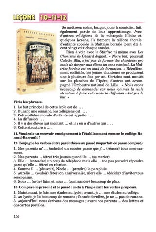 № $ №
Se mettre en scène, bouger, jouer la comédie... fait
également partie de leur apprentissage. Avec
d’autres collégiens de la métropole lilloise et
quelques lycéens, ils forment la célèbre chorale
d’enfants appelée la Maîtrise boréale (cent dix à
cent vingt voix chaque année).
Rien à voir avec la Star’Ac ni même avec Les
Choristes de Gérard Jugnot. « Notre but, poursuit
Colette Blin, n’est pas de former des chanteurs pro
mais de donner aux élèves un sens musical. La Maî­
trise boréale est un outil de formation. » Régulière­
ment sollicités, les jeunes chanteurs se produisent
une à plusieurs fois par an. Certains sont montés
sur les planches de l’Opéra, d’autres ont accom­
pagné l’Orchestre national de Lille... « Nous avons
beaucoup de demandes car nous sommes la seule
structure à faire cela mais la diffusion n’est pas le
but. »
1. Le but principal de cette école est de ... .
2. Durant une semaine, les collégiens on t....
3. Cette célèbre chorale d’enfants est appelée ....
4. La diffusion ....
5. Il y a des élèves qui montent... et il y en a d’autres q u i....
6. Cette structure a ... .
11. Voudrais-tu recevoir enseignement à l’établissement comme le collège Re-
naud-Barrault ?
12. Conjugue les verbes entre parenthèses au passé (imparfait ou passé composé).
1. Mes parents m’ ... (acheter) un scooter parce que j ’... (réussir) tous mes exa­
mens.
2. Mes parents ... (être) très jeunes quand ils ... (se marier).
3. Elle ... (entendre) un coup de téléphone mais elle ... (ne pas pouvoir) répondre
parce qu’elle ... (être) en réunion.
4. Comme i l ... (pleuvoir), Nicole ... (prendre) le parapluie.
5. Aurélie ... (vouloir) fêter son anniversaire, alors elle ... (décider) d’inviter tous
ses copains.
6. Nous ... (avoir) faim et nous ... (commander) beaucoup de plats.
13. Compare le présent et le passé : mets à l’imparfait les verbes proposés.
1. Maintenant, je fais mes études au lycée ; avant, je ... mes études au collège.
2. Au lycée, je lis beaucoup de romans ; l’année dernière, je ne ... pas de romans.
3. Aujourd’hui, nous écrivons des messages ; avant nos parents ... des lettres et
des cartes postales.
^ •—
Finis les phrases.
150
 
