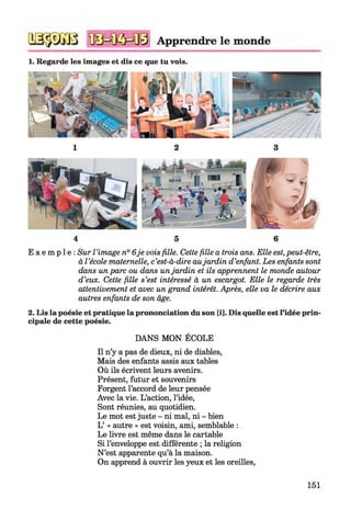 Apprendre le monde
1. Regarde les images et dis ce que tu vois.
4 5 6
E x e m p l e : Sur l ’image n° 6je vois fille. Cette fille a trois ans. Elle est, peut-être,
à l ’école maternelle, c’est-à-dire aujardin d’enfant. Les enfants sont
dans un parc ou dans un jardin et ils apprennent le monde autour
d’eux. Cette fille s’est intéressé à un escargot. Elle le regarde très
attentivement et avec un grand intérêt. Après, elle va le décrire aux
autres enfants de son âge.2
2. Lis la poésie et pratique la prononciation du son [i]. Dis quelle est l’idée prin­
cipale de cette poésie.
DANS MON ÉCOLE
Il n’y a pas de dieux, ni de diables,
Mais des enfants assis aux tables
Où ils écrivent leurs avenirs.
Présent, futur et souvenirs
Forgent l’accord de leur pensée
Avec la vie. L’action, l’idée,
Sont réunies, au quotidien.
Le mot est juste - ni mal, ni - bien
L’ « autre » est voisin, ami, semblable :
Le livre est même dans le cartable
Si l’enveloppe est différente ; la religion
N ’est apparente qu’à la maison.
On apprend à ouvrir les yeux et les oreilles,
151
 