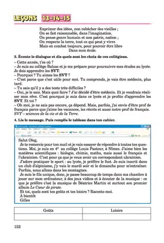 Exprimer des idées, non rabâcher des vieilles ;
On se fait raisonnable, dans l’imagination.
On pense genre humain et non patrie, nation ;
On respecte la terre, tout ce qui peut y vivre
Mais on combat toujours, pour pouvoir être libre
Dans mon école.
3. Écoute le dialogue et dis quels sont les choix de ces collégiens.
- Cette année, t’es où ?
- Je suis au collège Balzac et je me prépare pour poursuivre mes études au lycée.
Je dois apprendre les SVT.
- Pourquoi ? Tu aimes les SVT ?
- C’est parce que c’est utile pour moi. Tu comprends, je vais être médecin, plus
tard.
- Tu sais qu’il y a des tests très difficiles ?
- Oui, je le sais. Mais quoi faire ? J’ai décidé d’être médecin. Et je voudrais réali­
ser mon rêve. C’est pourquoi je suis dans ce lycée et je profite d’apprendre les
SVT. Et toi ?
- Oh moi, je ne sais pas encore, ça dépend. Mais, parfois, j ’ai envie d’être prof de
français parce que j ’aime les vacances, les récrés et aussi notre prof de français.
S V T - sciences de la vie et de la Terre.
4. Lis le message. Puis remplis le tableau dans ton cahier.
A № k .rv »rt ln l*rn <l tn p ltf*i e - i s ; * !
» »■■ 1N * m^upin ■■ Cj* w *
* " s i J'Y:. . rkj-ai- » h
- J f } f i r * *ÈÊF*
la « 1* 1 i f r i
■ . . — ■ C l
- a - H .
Salut Oleg,
Je te remercie pour ton mail etje vais essayer de répondre à toutes tes ques­
tions. Moi, je suis en 4e au collège Louis Pasteur, à Nîmes. J’aime bien les
matières scientifiques : biologie, chimie, maths, mais aussi le français et
l’ukrainien. C’est pour ça que je veux avoir un correspondant ukrainien.
J’adore pratiquer le sport : au lycée, je préfère le foot. Je suis inscrit dans
un club d’alpinisme, j ’y vais le mardi soir et le dimanche pour m’entraîner.
Parfois, nous allons dans les montagnes.
Je suis le fils unique, donc, je passe beaucoup de temps dans ma chambre à
jouer sur mon ordinateur, à des jeux vidéos et à écouter de la musique : ce
que je préfère c’est la musique de Béatrice Martin et surtout son premier
album Le Cœur depirate.
Et toi, quels sont tes goûts et tes loisirs ? Raconte-moi.
A bientôt
Gilles
Goûts Loisirs
152
 