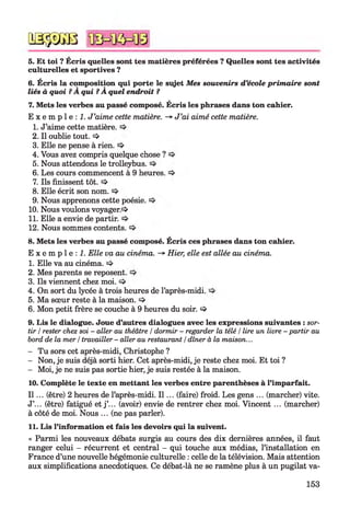 QSÿDGB
5. Et toi ? Ecris quelles sont tes matières préférées ? Quelles sont tes activités
culturelles et sportives ?
6. Écris la composition qui porte le sujet Mes souvenirs d’école prim aire sont
liés à quoi ?A qui ?A quel endroit ?
7. Mets les verbes au passé composé. Écris les phrases dans ton cahier.
E x e m p l e : 1 J ’aime cette matière. -» J ’ai aimé cette matière.
1. J’aime cette matière.
2. Il oublie tout. !=>
3. Elle ne pense à rien.
4. Vous avez compris quelque chose ?
5. Nous attendons le trolleybus.
6. Les cours commencent à 9 heures.
7. Ils finissent tôt. !=>
8. Elle écrit son nom.
9. Nous apprenons cette poésie.
10. Nous voulons voyager.1^
11. Elle a envie de partir.
12. Nous sommes contents.
8. Mets les verbes au passé composé. Écris ces phrases dans ton cahier.
E x e m p l e : ! . Elle va au cinéma. -* Hier, elle est allée au cinéma.
1. Elle va au cinéma.
2. Mes parents se reposent.
3. Ils viennent chez moi.
4. On sort du lycée à trois heures de l’après-midi.
5. Ma sœur reste à la maison.
6. Mon petit frère se couche à 9 heures du soir. =>
9. Lis le dialogue. Joue d’autres dialogues avec les expressions suivantes : sor­
tir /rester chez soi - aller au théâtre /dormir - regarder la télé /lire un livre - partir au
bord de la mer /travailler - aller au restaurant /dîner à la maison...
- Tu sors cet après-midi, Christophe ?
- Non, je suis déjà sorti hier. Cet après-midi, je reste chez moi. Et toi ?
- Moi, je ne suis pas sortie hier, je suis restée à la maison.
10. Complète le texte en mettant les verbes entre parenthèses à l’imparfait.
I l ... (être) 2 heures de l’après-midi. I l ... (faire) froid. Les gens ... (marcher) vite.
J’... (être) fatigué et j ’... (avoir) envie de rentrer chez moi. Vincent ... (marcher)
à côté de moi. Nous ... (ne pas parler).
11. Lis l’information et fais les devoirs qui la suivent.
« Parmi les nouveaux débats surgis au cours des dix dernières années, il faut
ranger celui - récurrent et central - qui touche aux médias, l’installation en
France d’une nouvelle hégémonie culturelle : celle de la télévision. Mais attention
aux simplifications anecdotiques. Ce débat-là ne se ramène plus à un pugilat va-
153
 
