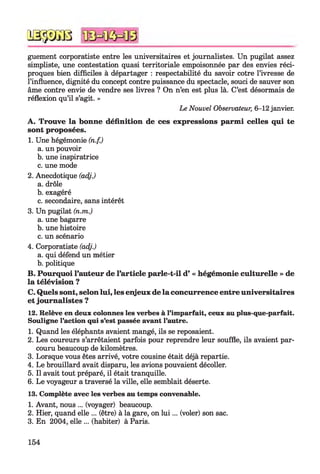 № $ JS 8
guement corporatiste entre les universitaires et journalistes. Un pugilat assez
simpliste, une contestation quasi territoriale empoisonnée par des envies réci­
proques bien difficiles à départager : respectabilité du savoir cotre l’ivresse de
l’influence, dignité du concept contre puissance du spectacle, souci de sauver son
âme contre envie de vendre ses livres ? On n’en est plus là. C’est désormais de
réflexion qu’il s’agit. »
Le Nouvel Observateur, 6-12 janvier.
A. Trouve la bonne définition de ces expressions parmi celles qui te
sont proposées.
1. Une hégémonie (n.f.)
a. un pouvoir
b. une inspiratrice
c. une mode
2. Anecdotique (adj.)
a. drôle
b. exagéré
c. secondaire, sans intérêt
3. Un pugilat (n.m.)
a. une bagarre
b. une histoire
c. un scénario
4. Corporatiste (adj.)
a. qui défend un métier
b. politique
B. Pourquoi l’auteur de l’article parle-t-il d’ « hégémonie culturelle » de
la télévision ?
C. Quels sont, selon lui, les enjeux de la concurrence entre universitaires
et journalistes ?
12. Relève en deux colonnes les verbes à l’imparfait, ceux au plus-que-parfait.
Souligne l’action qui s’est passée avant l’autre.
1. Quand les éléphants avaient mangé, ils se reposaient.
2. Les coureurs s’arrêtaient parfois pour reprendre leur souffle, ils avaient par­
couru beaucoup de kilomètres.
3. Lorsque vous êtes arrivé, votre cousine était déjà repartie.
4. Le brouillard avait disparu, les avions pouvaient décoller.
5. Il avait tout préparé, il était tranquille.
6. Le voyageur a traversé la ville, elle semblait déserte.
13. Complète avec les verbes au temps convenable.
1. Avant, nous ... (voyager) beaucoup.
2. Hier, quand elle ... (être) à la gare, on lu i... (voler) son sac.
3. En 2004, elle ... (habiter) à Paris.
154
 