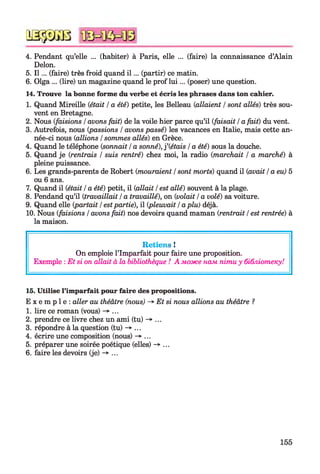 № $ №
4. Pendant qu’elle ... (habiter) à Paris, elle ... (faire) la connaissance d’Alain
Delon.
5. I l ... (faire) très froid quand i l ... (partir) ce matin.
6. Olga ... (lire) un magazine quand le prof lu i... (poser) une question.
14. Trouve la bonne forme du verbe et écris les phrases dans ton cahier.
1. Quand Mireille (était /a été) petite, les Belleau {allaient /sont allés) très sou­
vent en Bretagne.
2. Nous (faisions /avons fait) de la voile hier parce qu’il (faisait /a fait) du vent.
3. Autrefois, nous {passions /avons passé) les vacances en Italie, mais cette an­
née-ci nous {allions /sommes allés) en Grèce.
4. Quand le téléphone {sonnait /a sonné), f (étais /a été) sous la douche.
5. Quand je {rentrais / suis rentré) chez moi, la radio {marchait / a marché) à
pleine puissance.
6. Les grands-parents de Robert {mouraient /sont morts) quand il {avait /a eu) 5
ou 6 ans.
7. Quand il (était /a été) petit, il (allait /est allé) souvent à la plage.
8. Pendand qu’il (travaillait /a travaillé), on (volait /a volé) sa voiture.
9. Quand elle (partait /estpartie), il (pleuvait /aplu) déjà.
10. Nous (faisions /avons fait) nos devoirs quand maman (rentrait /est rentrée) à
la maison.
Retiens !
On emploie l’Imparfait pour faire une proposition.
Exemple : Et si on allait à la bibliothèque ! A може нам піти y бібліотеку!
15. Utilise l’imparfait pour faire des propositions.
E x e m p l e : aller au théâtre (nous) -* Et si nous allions au théâtre ?
1. lire ce roman (vous) -> ...
2. prendre ce livre chez un ami (tu) -^ ...
3. répondre à la question (tu) -> ...
4. écrire une composition (nous) -> ...
5. préparer une soirée poétique (elles) -*■...
6. faire les devoirs (je) -»■...
155
 