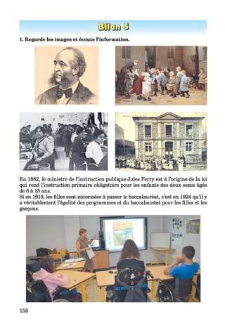 Efflsm3
1. Regarde les images et écoute l’information.
En 1882, le ministre de l’instruction publique Jules Ferry est à l’origine de la loi
qui rend l’instruction primaire obligatoire pour les enfants des deux sexes âgés
de 6 à 13 ans.
Si en 1919, les filles sont autorisées à passer le baccalauréat, c’est en 1924 qu’il y
a véritablement l’égalité des programmes et du baccalauréat pour les filles et les
garçons.
156
 