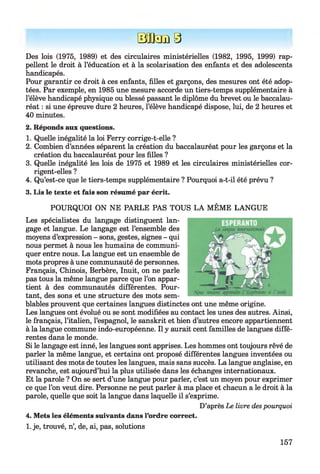 Hfflam9
Des lois (1975, 1989) et des circulaires ministérielles (1982, 1995, 1999) rap­
pellent le droit à l’éducation et à la scolarisation des enfants et des adolescents
handicapés.
Pour garantir ce droit à ces enfants, filles et garçons, des mesures ont été adop­
tées. Par exemple, en 1985 une mesure accorde un tiers-temps supplémentaire à
l’élève handicapé physique ou blessé passant le diplôme du brevet ou le baccalau­
réat : si une épreuve dure 2 heures, l’élève handicapé dispose, lui, de 2 heures et
40 minutes.
2. Réponds aux questions.
1. Quelle inégalité la loi Ferry corrige-t-elle ?
2. Combien d’années séparent la création du baccalauréat pour les garçons et la
création du baccalauréat pour les filles ?
3. Quelle inégalité les lois de 1975 et 1989 et les circulaires ministérielles cor­
rigent-elles ?
4. Qu’est-ce que le tiers-temps supplémentaire ? Pourquoi a-t-il été prévu ?
3. Lis le texte et fais son résumé par écrit.
POURQUOI ON NE PARLE PAS TOUS LA MÊME LANGUE
Les spécialistes du langage distinguent lan­
gage et langue. Le langage est l’ensemble des
moyens d’expression - sons, gestes, signes - qui
nous permet à nous les humains de communi­
quer entre nous. La langue est un ensemble de
mots propres à une communauté de personnes.
Français, Chinois, Berbère, Inuit, on ne parle
pas tous la même langue parce que l’on appar­
tient à des communautés différentes. Pour­
tant, des sons et une structure des mots sem­
blables prouvent que certaines langues distinctes ont une même origine.
Les langues ont évolué ou se sont modifiées au contact les unes des autres. Ainsi,
le français, l’italien, l’espagnol, le sanskrit et bien d’autres encore appartiennent
à la langue commune indo-européenne. Il y aurait cent familles de langues diffé­
rentes dans le monde.
Si le langage est inné, les langues sont apprises. Les hommes ont toujours rêvé de
parler la même langue, et certains ont proposé différentes langues inventées ou
utilisant des mots de toutes les langues, mais sans succès. La langue anglaise, en
revanche, est aujourd’hui la plus utilisée dans les échanges internationaux.
Et la parole ? On se sert d’une langue pour parler, c’est un moyen pour exprimer
ce que l’on veut dire. Personne ne peut parler à ma place et chacun a le droit à la
parole, quelle que soit la langue dans laquelle il s’exprime.
D’après Le livre despourquoi
4. Mets les éléments suivants dans l’ordre correct.
1. je, trouvé, n’, de, ai, pas, solutions
157
 