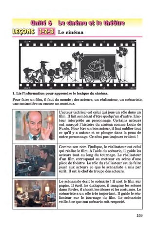 (DifflâQ Qq «totoaIteaiï33if3
M M 3 Le cinéma
1. Lis l’information pour apprendre le lexique du cinéma.
Pour faire un film, il faut du monde : des acteurs, un réalisateur, un scénariste,
une costumière ou encore un monteur.
r i f N
A w
- ~*2 " ■
I I m l 4 1
L’acteur (actrice) est celui qui joue un rôle dans un
film. Il fait semblant d’être quelqu’un d’autre. L’ac­
teur interprète un personnage. Certains acteurs
ont marqué l’histoire du cinéma comme Louis de
Funès. Pour être un bon acteur, il faut oublier tout
ce qu’il y a autour et se plonger dans la peau de
notre personnage. Ce n’est pas toujours évident !
W i l I W M Comme son nom l’indique, le réalisateur est celui
qui réalise le film. A l’aide du scénario, il guide les
acteurs tout au long du tournage. Le réalisateur
d’un film correspond au metteur en scène d’une
pièce de théâtre. Le rôle du réalisateur est de faire
jouer aux acteurs ce que le scénariste a mis par
écrit. Il est le chef de troupe des acteurs.
Le scénariste écrit le scénario ! Il met le film sur
papier. Il écrit les dialogues, il imagine les scènes
dans l’ordre, il choisit les décors et les costumes. Le
scénariste a un rôle très important. Il guide le réa­
lisateur sur le tournage du film. Le scénariste
veille à ce que son scénario soit respecté.
159
 