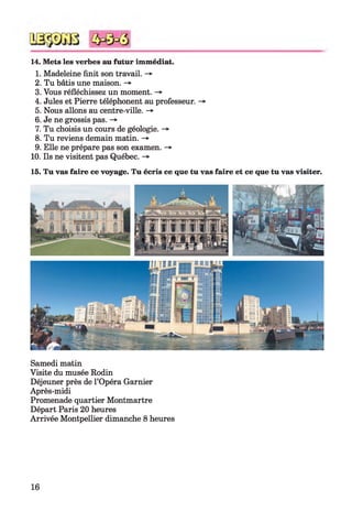 14. Mets les verbes au futur immédiat.
1. Madeleine finit son travail. ->
2. Tu bâtis une maison. -»
3. Vous réfléchissez un moment. ->
4. Jules et Pierre téléphonent au professeur. -»
5. Nous allons au centre-ville. -»
6. Je ne grossis pas. ->
7. Tu choisis un cours de géologie. -»
8. Tu reviens demain matin. -»
9. Elle ne prépare pas son examen. ->
10. Ils ne visitent pas Québec. -»
15. Tu vas faire ce voyage. Tu écris ce que tu vas faire et ce que tu vas visiter.
Samedi matin
Visite du musée Rodin
Déjeuner près de l’Opéra Garnier
Après-midi
Promenade quartier Montmartre
Départ Paris 20 heures
Arrivée Montpellier dimanche 8 heures
16
 