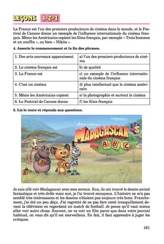 La France est l’un des premiers producteurs de cinéma dans le monde, et le Fes­
tival de Cannes donne un exemple de l’influence internationale du cinéma fran­
çais. Même les Américains copient les films français, par exemple « Trois hommes
et un couffin », ou bien « Nikita ».
4. Associe le commencement et la fin des phrases.
1. Des arts nouveaux apparaissent a) l’un des premiers producteurs de ciné­
ma
2. Le cinéma français est b) de qualité
3. La France est c) un exemple de l’influence internatio­
nale du cinéma français
4. C’est un cinéma d) plus intellectuel que le cinéma améri­
cain
5. Même les Américains copient e) la photographie et surtout le cinéma
6. Le Festival de Cannes donne f) les films français
*0=0=8
5. Lis le texte et réponds aux questions.
Je suis allé voir Madagascar avec mes neveux. Eux, ils ont trouvé le dessin animé
fantastique et très drôle mais moi, je l’ai trouvé ennuyeux. L’histoire ne m’a pas
semblé très intéressante et les dessins n’étaient pas toujours très bons. Franche­
ment, j ’ai été un peu déçu. J’ai regretté de ne pas être resté tranquillement de­
vant la télévision en regardant un match de football. Je pense qu’il vaut mieux
aller voir autre chose. Souvent, on va voir un film parce que dans votre journal
habituel, on vous dit qu’il est merveilleux. En fait, il faut apprendre à juger les
critiques.
161
 