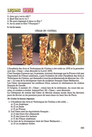3. Avec qui y es-tu allé ?
4. Quel film as-tu vu ?
5. De quoi s’agissait-il dans ce film ?
6. As-tu aimé ce film ? Pourquoi ?
9. Lis le texte.
CÉSAR DU CINÉMA
<ûc&0
L’Académie des Arts et Techniques du Cinéma a été créée en 1975 et la première
nuit des « César » s’est déroulée le 3 avril 1976.
C’est Georges Cravenne qui, le premier, trouvant dommage que la France n’ait pas
l’équivalent de l’Oscar américain, a pris l’initiative de créer l’Académie des Arts et
Techniques du Cinéma, qui demande à tous les professionnels de décerner les « Cé­
sar ». Le nom de la récompense vient du sculpteur français César Baldaccini.
Les César récompensent les meilleurs films, acteurs et réalisateurs du cinéma
français de l’année.
A l’origine, il existait 13 « César » remis lors de la cérémonie. Au cours des an­
nées, ce nombre a évolué. Aujourd’hui, 20 « César » sont décernés.
La Cérémonie de remise des César se déroule chaque année dans les derniers
jours de février ou les premiers jours de mars dans un haut lieu de Paris.
10. Coche la bonne réponse.
1. L’Académie des Arts et Techniques du Cinéma a été créée ...
a) □ en Amérique
b) □ en Italie
c) □ en France
2. Les César sont les équivalents français :
a) n des Ours d’or allemands
b) □ des Lions d’or italiens
c) □ de l’Oscar américain
3. Le nom de la récompense vient de César Baldaccini...
a) n un sculpteur italien
163
 