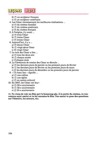 b) n un sculpteur français
c) □ un sculpteur américain
4. Les César récompensent les meilleures réalisations ...
a) n du cinéma mondial
b) n du cinéma américain
ç) n du cinéma français
5. A l’origine, il y avait...
a) n trois César
b) n treize César
c) n trente César
6. Aujourd’hui, il y a ...
a) □ douze César
b) □ vingt-deux César
c) □ vingt César
7. La nuit des César a lieu ...
a) □ tous les deux ans
b) □ chaque année
c) □ chaque mois
8. La Cérémonie de remise des César se déroule ...
a) □ les derniers jours de janvier ou les premiers jours de février
b) □ les derniers jours de février ou les premiers jours de mars
c) □ les derniers jours de décembre ou les premiers jours de janvier
9. « Un haut lieu » signifie ...
a) □ une colline
b) □ une église
c) □ un centre culturel
10. En 2007, les César ont leur :
a) □ 30-e anniversaire
b) □ 32-e anniversaire
c) □ 31-e anniversaire
11. Tu viens de voir un film qui t’a beaucoup plu. À la sortie du cinéma, tu ren­
contres un(e) ami(e) et tu lui racontes le film. Ton ami(e) te pose des questions
sur l’histoire, les acteurs, etc.
*0=0=8
164
 