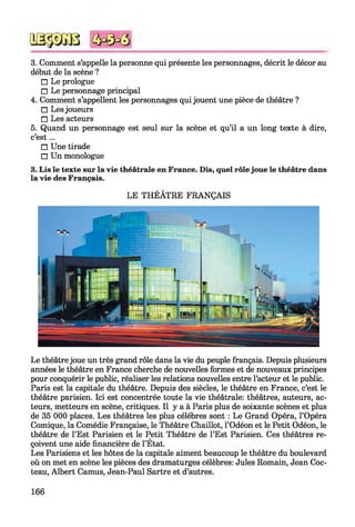 3. Comment s’appelle la personne qui présente les personnages, décrit le décor au
début de la scène ?
□ Le prologue
□ Le personnage principal
4. Comment s’appellent les personnages qui jouent une pièce de théâtre ?
□ Les joueurs
□ Les acteurs
5. Quand un personnage est seul sur la scène et qu’il a un long texte à dire,
c’est...
□ Une tirade
□ Un monologue
3. Lis le texte sur la vie théâtrale en France. Dis, quel rôle joue le théâtre dans
la vie des Français.
LE THÉÂTRE FRANÇAIS
Le théâtre joue un très grand rôle dans la vie du peuple français. Depuis plusieurs
années le théâtre en France cherche de nouvelles formes et de nouveaux principes
pour conquérir le public, réaliser les relations nouvelles entre l’acteur et le public.
Paris est la capitale du théâtre. Depuis des siècles, le théâtre en France, c’est le
théâtre parisien. Ici est concentrée toute la vie théâtrale: théâtres, auteurs, ac­
teurs, metteurs en scène, critiques. Il y a à Paris plus de soixante scènes et plus
de 35 000 places. Les théâtres les plus célébrés sont : Le Grand Opéra, l’Opéra
Comique, la Comédie Française, le Théâtre Chaillot, l’Odéon et le Petit Odéon, le
théâtre de l’Est Parisien et le Petit Théâtre de l’Est Parisien. Ces théâtres re­
çoivent une aide financière de l’État.
Les Parisiens et les hôtes de la capitale aiment beaucoup le théâtre du boulevard
où on met en scène les pièces des dramaturges célèbres: Jules Romain, Jean Coc­
teau, Albert Camus, Jean-Paul Sartre et d’autres.
166
 